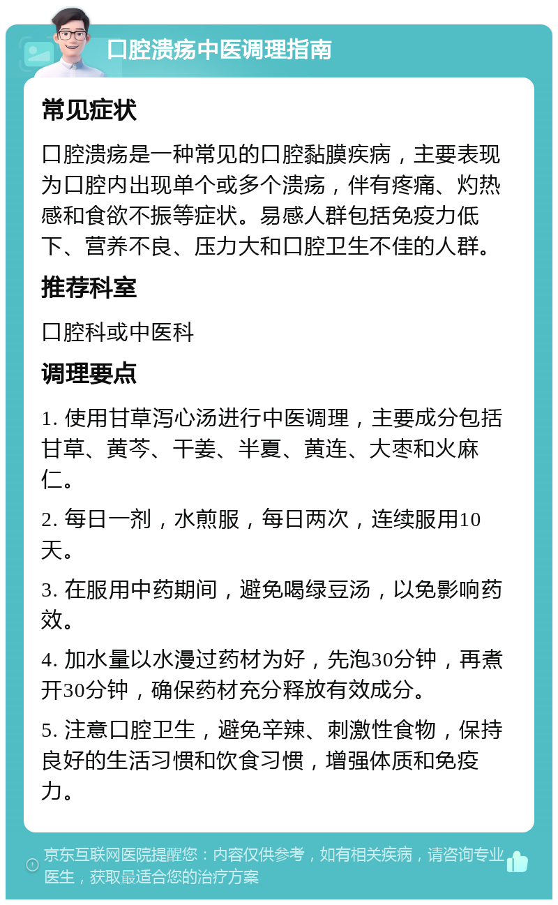 口腔溃疡中医调理指南 常见症状 口腔溃疡是一种常见的口腔黏膜疾病，主要表现为口腔内出现单个或多个溃疡，伴有疼痛、灼热感和食欲不振等症状。易感人群包括免疫力低下、营养不良、压力大和口腔卫生不佳的人群。 推荐科室 口腔科或中医科 调理要点 1. 使用甘草泻心汤进行中医调理，主要成分包括甘草、黄芩、干姜、半夏、黄连、大枣和火麻仁。 2. 每日一剂，水煎服，每日两次，连续服用10天。 3. 在服用中药期间，避免喝绿豆汤，以免影响药效。 4. 加水量以水漫过药材为好，先泡30分钟，再煮开30分钟，确保药材充分释放有效成分。 5. 注意口腔卫生，避免辛辣、刺激性食物，保持良好的生活习惯和饮食习惯，增强体质和免疫力。