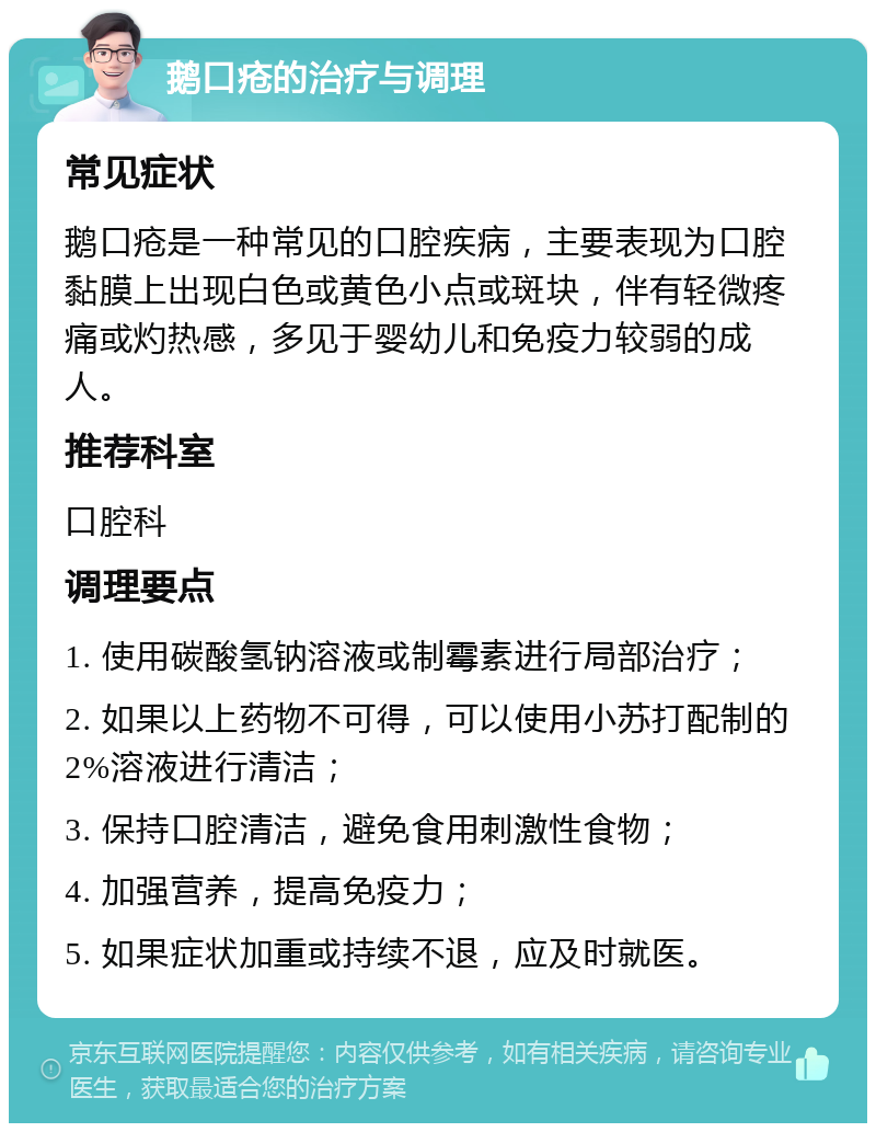 鹅口疮的治疗与调理 常见症状 鹅口疮是一种常见的口腔疾病，主要表现为口腔黏膜上出现白色或黄色小点或斑块，伴有轻微疼痛或灼热感，多见于婴幼儿和免疫力较弱的成人。 推荐科室 口腔科 调理要点 1. 使用碳酸氢钠溶液或制霉素进行局部治疗； 2. 如果以上药物不可得，可以使用小苏打配制的2%溶液进行清洁； 3. 保持口腔清洁，避免食用刺激性食物； 4. 加强营养，提高免疫力； 5. 如果症状加重或持续不退，应及时就医。