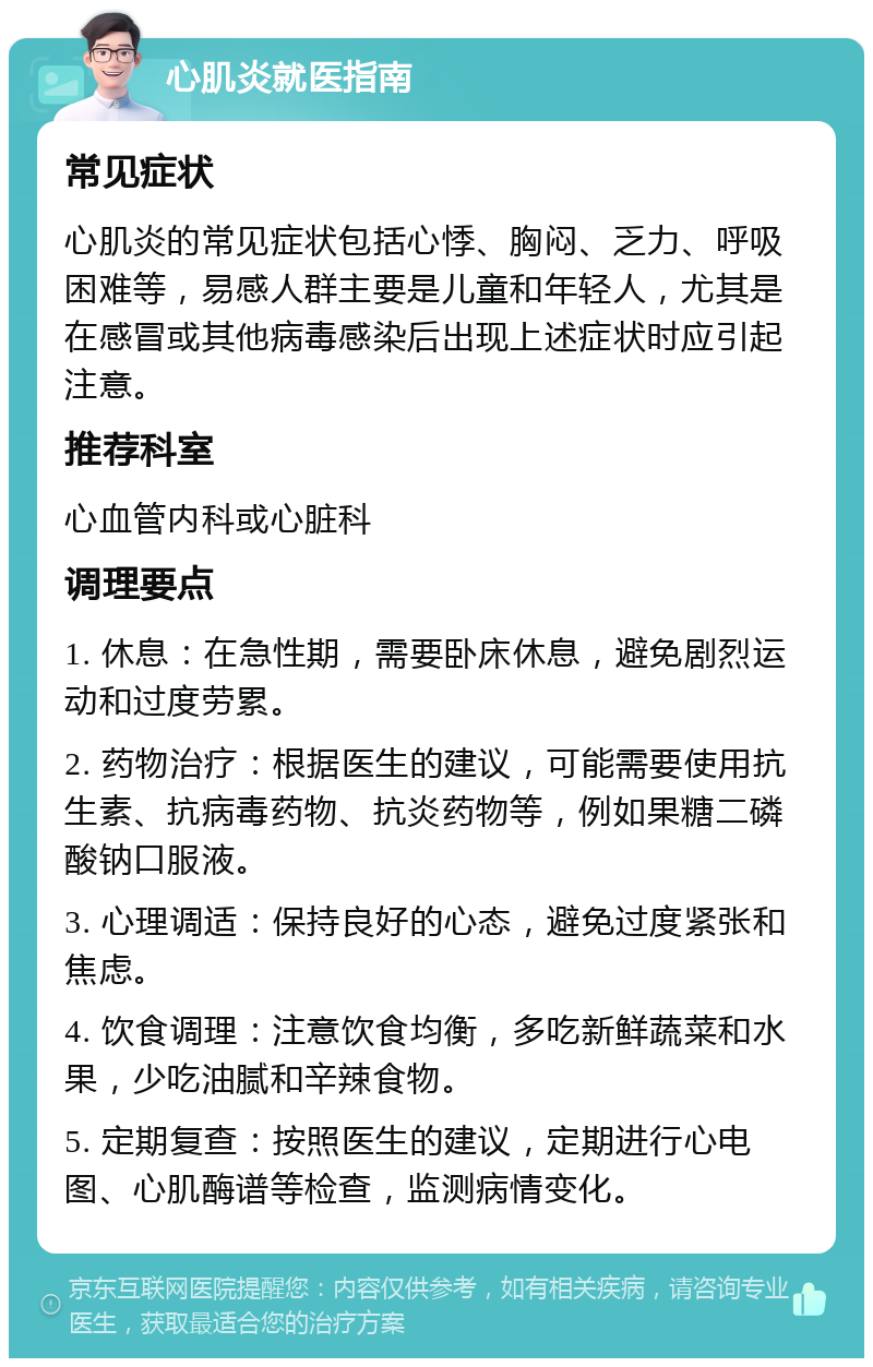 心肌炎就医指南 常见症状 心肌炎的常见症状包括心悸、胸闷、乏力、呼吸困难等，易感人群主要是儿童和年轻人，尤其是在感冒或其他病毒感染后出现上述症状时应引起注意。 推荐科室 心血管内科或心脏科 调理要点 1. 休息：在急性期，需要卧床休息，避免剧烈运动和过度劳累。 2. 药物治疗：根据医生的建议，可能需要使用抗生素、抗病毒药物、抗炎药物等，例如果糖二磷酸钠口服液。 3. 心理调适：保持良好的心态，避免过度紧张和焦虑。 4. 饮食调理：注意饮食均衡，多吃新鲜蔬菜和水果，少吃油腻和辛辣食物。 5. 定期复查：按照医生的建议，定期进行心电图、心肌酶谱等检查，监测病情变化。