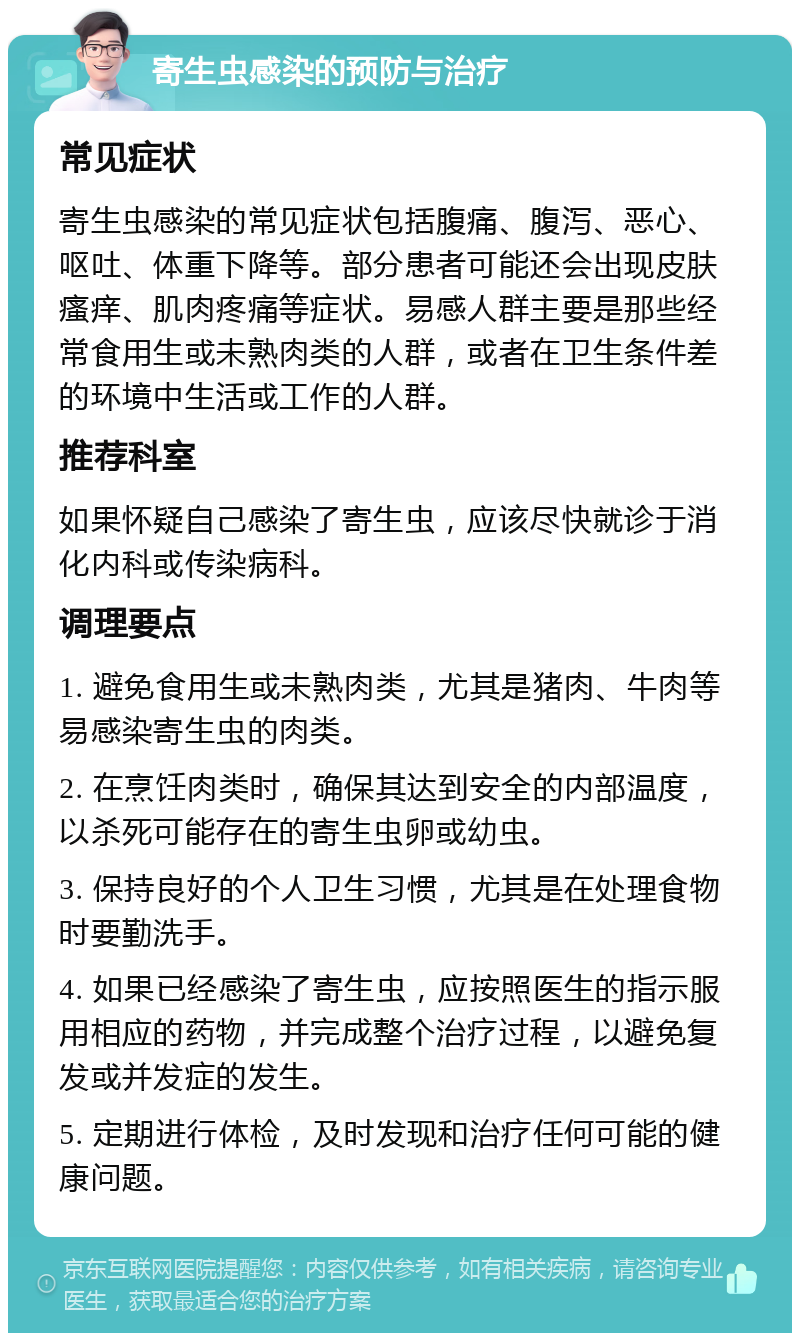 寄生虫感染的预防与治疗 常见症状 寄生虫感染的常见症状包括腹痛、腹泻、恶心、呕吐、体重下降等。部分患者可能还会出现皮肤瘙痒、肌肉疼痛等症状。易感人群主要是那些经常食用生或未熟肉类的人群，或者在卫生条件差的环境中生活或工作的人群。 推荐科室 如果怀疑自己感染了寄生虫，应该尽快就诊于消化内科或传染病科。 调理要点 1. 避免食用生或未熟肉类，尤其是猪肉、牛肉等易感染寄生虫的肉类。 2. 在烹饪肉类时，确保其达到安全的内部温度，以杀死可能存在的寄生虫卵或幼虫。 3. 保持良好的个人卫生习惯，尤其是在处理食物时要勤洗手。 4. 如果已经感染了寄生虫，应按照医生的指示服用相应的药物，并完成整个治疗过程，以避免复发或并发症的发生。 5. 定期进行体检，及时发现和治疗任何可能的健康问题。