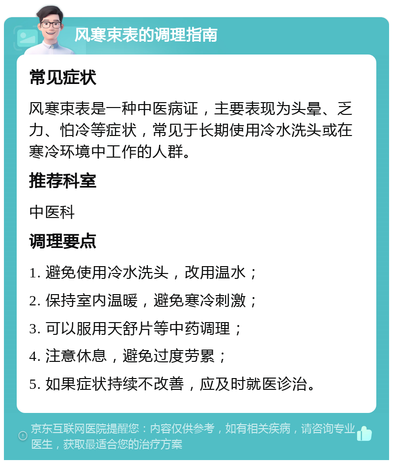 风寒束表的调理指南 常见症状 风寒束表是一种中医病证，主要表现为头晕、乏力、怕冷等症状，常见于长期使用冷水洗头或在寒冷环境中工作的人群。 推荐科室 中医科 调理要点 1. 避免使用冷水洗头，改用温水； 2. 保持室内温暖，避免寒冷刺激； 3. 可以服用天舒片等中药调理； 4. 注意休息，避免过度劳累； 5. 如果症状持续不改善，应及时就医诊治。