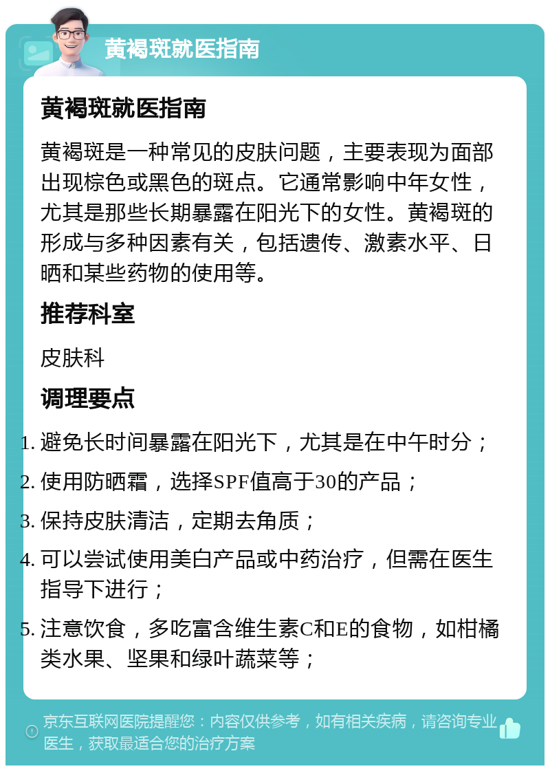 黄褐斑就医指南 黄褐斑就医指南 黄褐斑是一种常见的皮肤问题，主要表现为面部出现棕色或黑色的斑点。它通常影响中年女性，尤其是那些长期暴露在阳光下的女性。黄褐斑的形成与多种因素有关，包括遗传、激素水平、日晒和某些药物的使用等。 推荐科室 皮肤科 调理要点 避免长时间暴露在阳光下，尤其是在中午时分； 使用防晒霜，选择SPF值高于30的产品； 保持皮肤清洁，定期去角质； 可以尝试使用美白产品或中药治疗，但需在医生指导下进行； 注意饮食，多吃富含维生素C和E的食物，如柑橘类水果、坚果和绿叶蔬菜等；