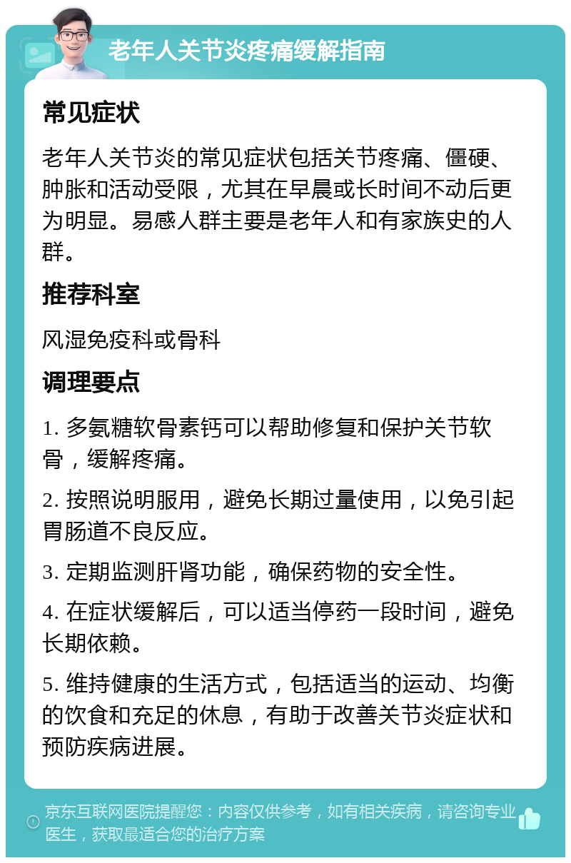 老年人关节炎疼痛缓解指南 常见症状 老年人关节炎的常见症状包括关节疼痛、僵硬、肿胀和活动受限，尤其在早晨或长时间不动后更为明显。易感人群主要是老年人和有家族史的人群。 推荐科室 风湿免疫科或骨科 调理要点 1. 多氨糖软骨素钙可以帮助修复和保护关节软骨，缓解疼痛。 2. 按照说明服用，避免长期过量使用，以免引起胃肠道不良反应。 3. 定期监测肝肾功能，确保药物的安全性。 4. 在症状缓解后，可以适当停药一段时间，避免长期依赖。 5. 维持健康的生活方式，包括适当的运动、均衡的饮食和充足的休息，有助于改善关节炎症状和预防疾病进展。