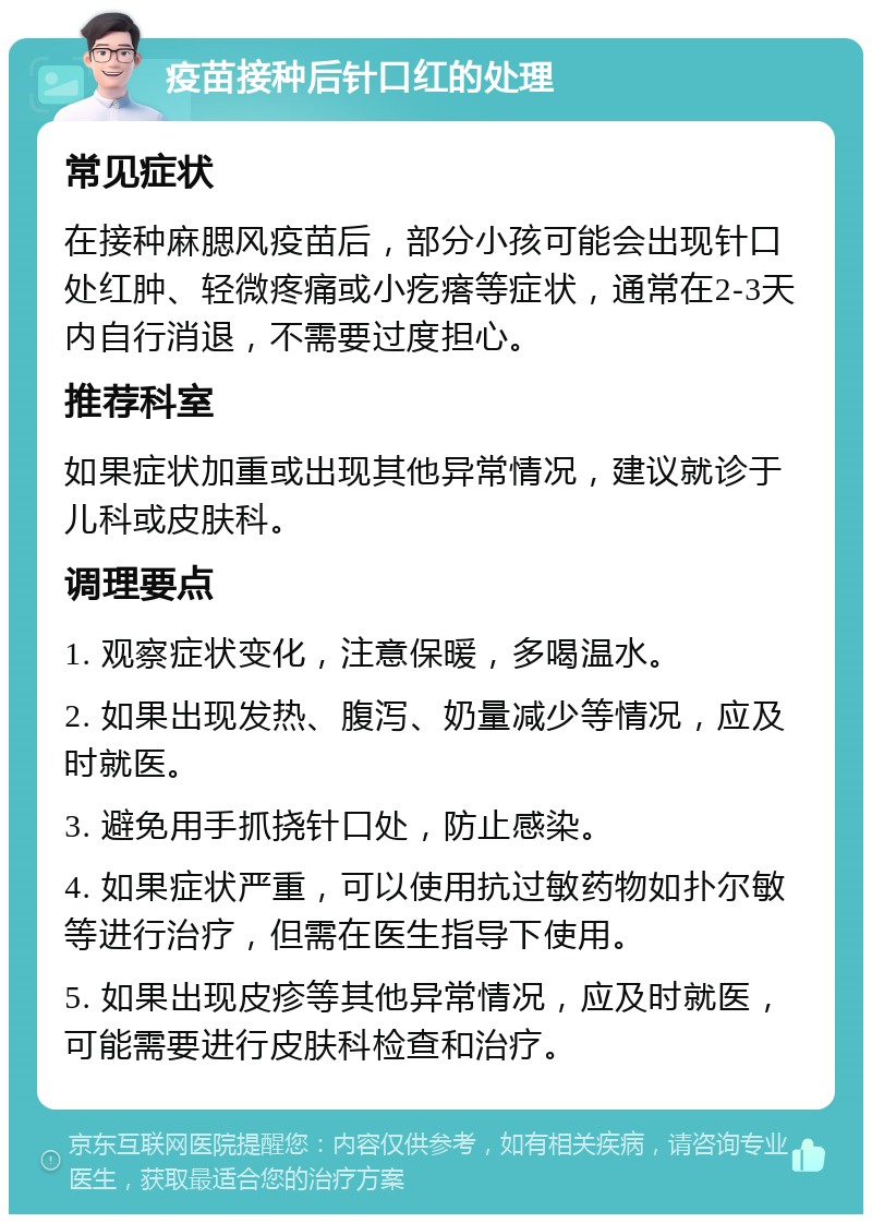 疫苗接种后针口红的处理 常见症状 在接种麻腮风疫苗后，部分小孩可能会出现针口处红肿、轻微疼痛或小疙瘩等症状，通常在2-3天内自行消退，不需要过度担心。 推荐科室 如果症状加重或出现其他异常情况，建议就诊于儿科或皮肤科。 调理要点 1. 观察症状变化，注意保暖，多喝温水。 2. 如果出现发热、腹泻、奶量减少等情况，应及时就医。 3. 避免用手抓挠针口处，防止感染。 4. 如果症状严重，可以使用抗过敏药物如扑尔敏等进行治疗，但需在医生指导下使用。 5. 如果出现皮疹等其他异常情况，应及时就医，可能需要进行皮肤科检查和治疗。