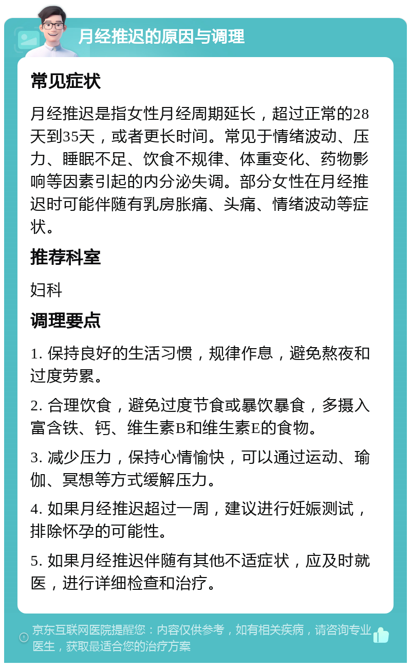 月经推迟的原因与调理 常见症状 月经推迟是指女性月经周期延长，超过正常的28天到35天，或者更长时间。常见于情绪波动、压力、睡眠不足、饮食不规律、体重变化、药物影响等因素引起的内分泌失调。部分女性在月经推迟时可能伴随有乳房胀痛、头痛、情绪波动等症状。 推荐科室 妇科 调理要点 1. 保持良好的生活习惯，规律作息，避免熬夜和过度劳累。 2. 合理饮食，避免过度节食或暴饮暴食，多摄入富含铁、钙、维生素B和维生素E的食物。 3. 减少压力，保持心情愉快，可以通过运动、瑜伽、冥想等方式缓解压力。 4. 如果月经推迟超过一周，建议进行妊娠测试，排除怀孕的可能性。 5. 如果月经推迟伴随有其他不适症状，应及时就医，进行详细检查和治疗。