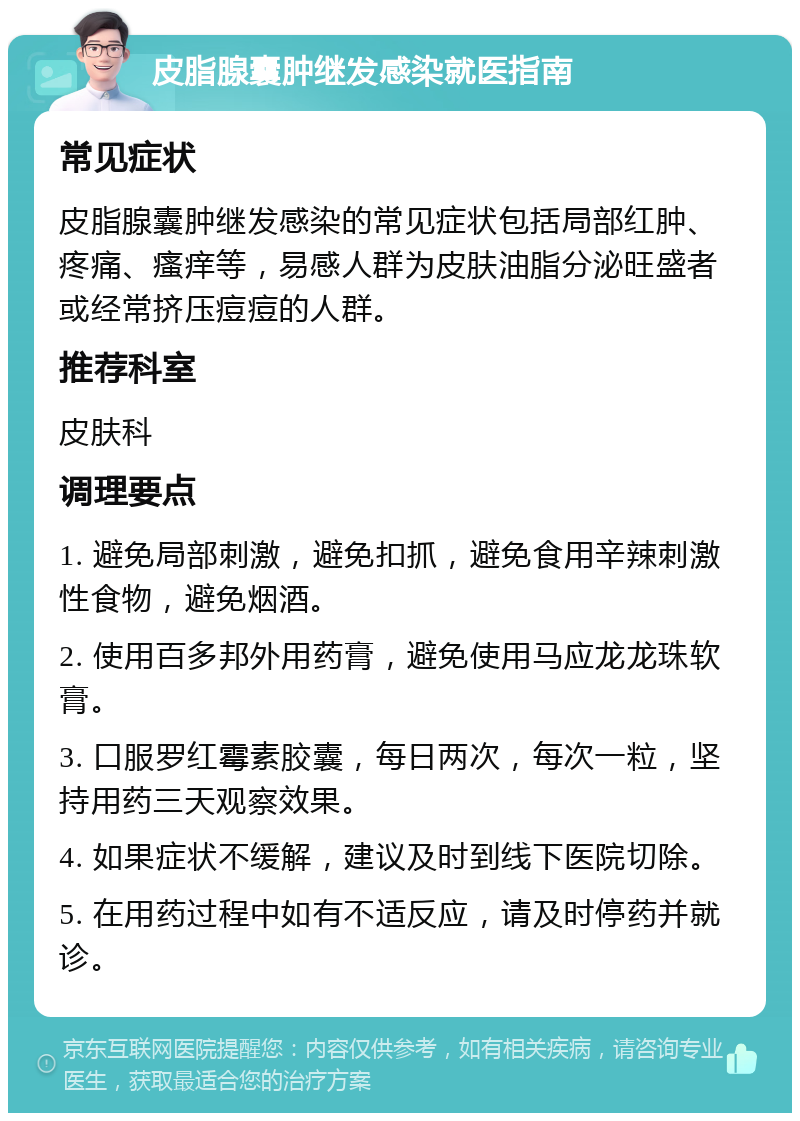 皮脂腺囊肿继发感染就医指南 常见症状 皮脂腺囊肿继发感染的常见症状包括局部红肿、疼痛、瘙痒等，易感人群为皮肤油脂分泌旺盛者或经常挤压痘痘的人群。 推荐科室 皮肤科 调理要点 1. 避免局部刺激，避免扣抓，避免食用辛辣刺激性食物，避免烟酒。 2. 使用百多邦外用药膏，避免使用马应龙龙珠软膏。 3. 口服罗红霉素胶囊，每日两次，每次一粒，坚持用药三天观察效果。 4. 如果症状不缓解，建议及时到线下医院切除。 5. 在用药过程中如有不适反应，请及时停药并就诊。