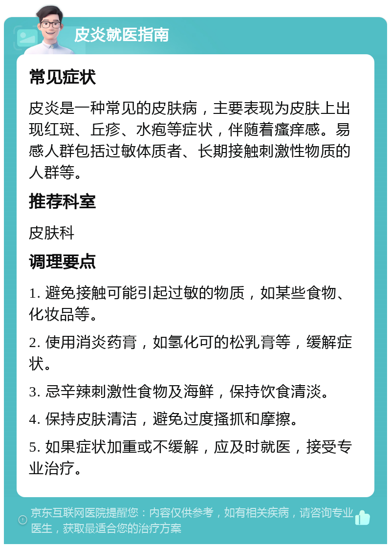 皮炎就医指南 常见症状 皮炎是一种常见的皮肤病，主要表现为皮肤上出现红斑、丘疹、水疱等症状，伴随着瘙痒感。易感人群包括过敏体质者、长期接触刺激性物质的人群等。 推荐科室 皮肤科 调理要点 1. 避免接触可能引起过敏的物质，如某些食物、化妆品等。 2. 使用消炎药膏，如氢化可的松乳膏等，缓解症状。 3. 忌辛辣刺激性食物及海鲜，保持饮食清淡。 4. 保持皮肤清洁，避免过度搔抓和摩擦。 5. 如果症状加重或不缓解，应及时就医，接受专业治疗。