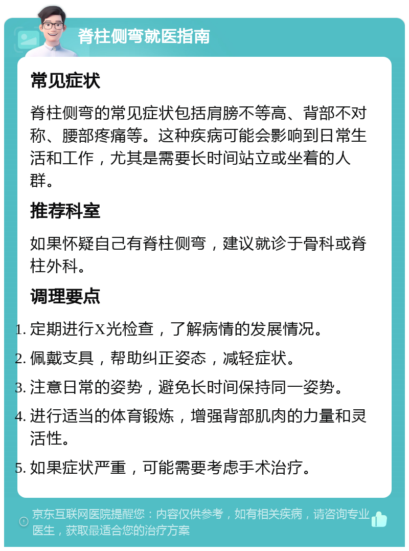 脊柱侧弯就医指南 常见症状 脊柱侧弯的常见症状包括肩膀不等高、背部不对称、腰部疼痛等。这种疾病可能会影响到日常生活和工作，尤其是需要长时间站立或坐着的人群。 推荐科室 如果怀疑自己有脊柱侧弯，建议就诊于骨科或脊柱外科。 调理要点 定期进行X光检查，了解病情的发展情况。 佩戴支具，帮助纠正姿态，减轻症状。 注意日常的姿势，避免长时间保持同一姿势。 进行适当的体育锻炼，增强背部肌肉的力量和灵活性。 如果症状严重，可能需要考虑手术治疗。