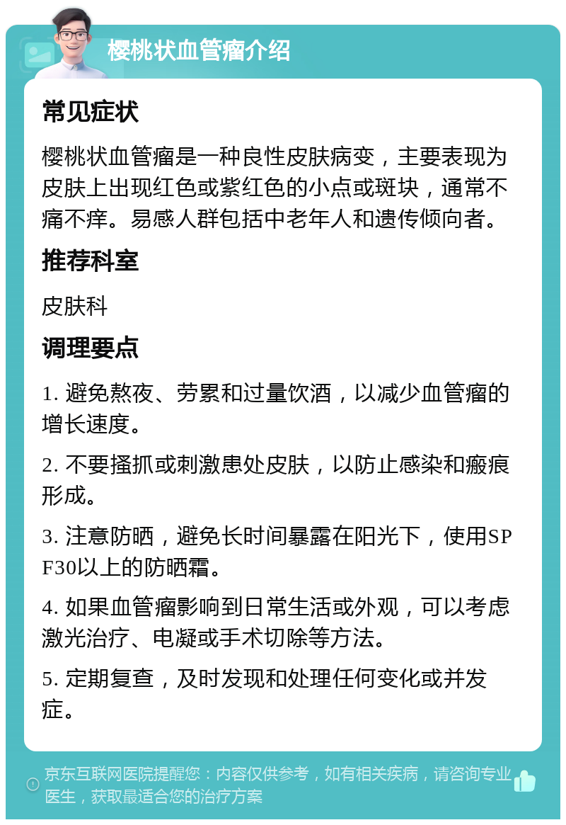 樱桃状血管瘤介绍 常见症状 樱桃状血管瘤是一种良性皮肤病变，主要表现为皮肤上出现红色或紫红色的小点或斑块，通常不痛不痒。易感人群包括中老年人和遗传倾向者。 推荐科室 皮肤科 调理要点 1. 避免熬夜、劳累和过量饮酒，以减少血管瘤的增长速度。 2. 不要搔抓或刺激患处皮肤，以防止感染和瘢痕形成。 3. 注意防晒，避免长时间暴露在阳光下，使用SPF30以上的防晒霜。 4. 如果血管瘤影响到日常生活或外观，可以考虑激光治疗、电凝或手术切除等方法。 5. 定期复查，及时发现和处理任何变化或并发症。