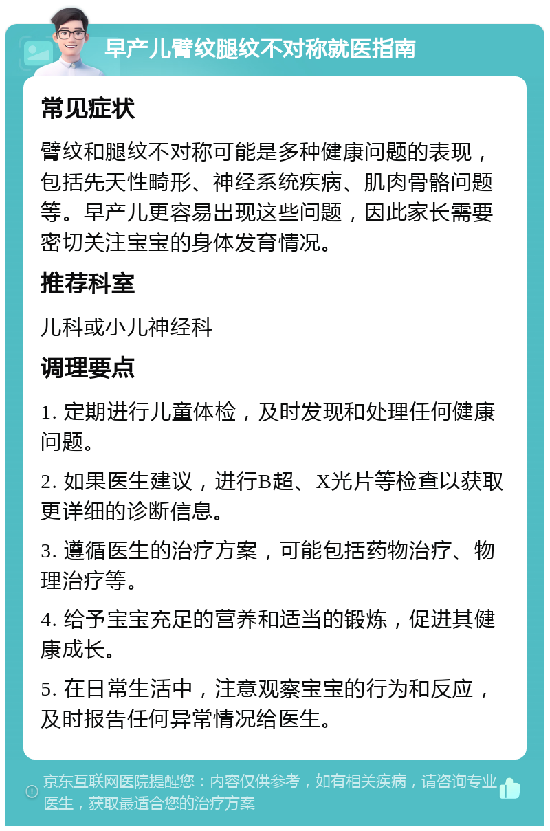 早产儿臂纹腿纹不对称就医指南 常见症状 臂纹和腿纹不对称可能是多种健康问题的表现，包括先天性畸形、神经系统疾病、肌肉骨骼问题等。早产儿更容易出现这些问题，因此家长需要密切关注宝宝的身体发育情况。 推荐科室 儿科或小儿神经科 调理要点 1. 定期进行儿童体检，及时发现和处理任何健康问题。 2. 如果医生建议，进行B超、X光片等检查以获取更详细的诊断信息。 3. 遵循医生的治疗方案，可能包括药物治疗、物理治疗等。 4. 给予宝宝充足的营养和适当的锻炼，促进其健康成长。 5. 在日常生活中，注意观察宝宝的行为和反应，及时报告任何异常情况给医生。