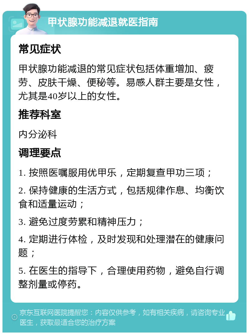 甲状腺功能减退就医指南 常见症状 甲状腺功能减退的常见症状包括体重增加、疲劳、皮肤干燥、便秘等。易感人群主要是女性，尤其是40岁以上的女性。 推荐科室 内分泌科 调理要点 1. 按照医嘱服用优甲乐，定期复查甲功三项； 2. 保持健康的生活方式，包括规律作息、均衡饮食和适量运动； 3. 避免过度劳累和精神压力； 4. 定期进行体检，及时发现和处理潜在的健康问题； 5. 在医生的指导下，合理使用药物，避免自行调整剂量或停药。