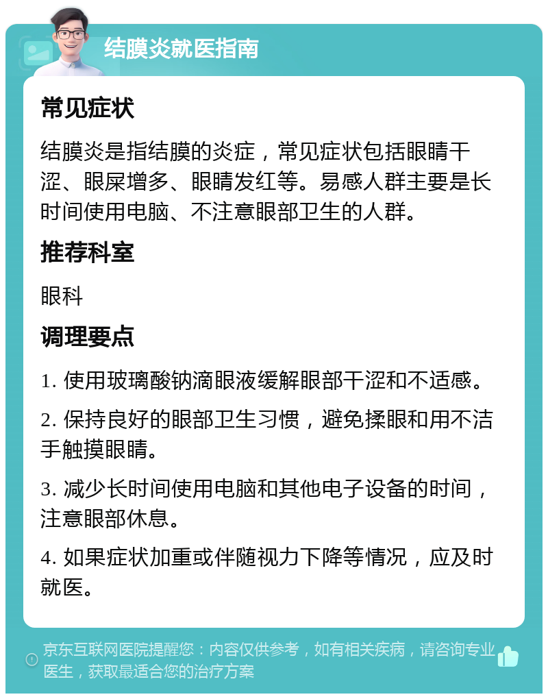 结膜炎就医指南 常见症状 结膜炎是指结膜的炎症，常见症状包括眼睛干涩、眼屎增多、眼睛发红等。易感人群主要是长时间使用电脑、不注意眼部卫生的人群。 推荐科室 眼科 调理要点 1. 使用玻璃酸钠滴眼液缓解眼部干涩和不适感。 2. 保持良好的眼部卫生习惯，避免揉眼和用不洁手触摸眼睛。 3. 减少长时间使用电脑和其他电子设备的时间，注意眼部休息。 4. 如果症状加重或伴随视力下降等情况，应及时就医。