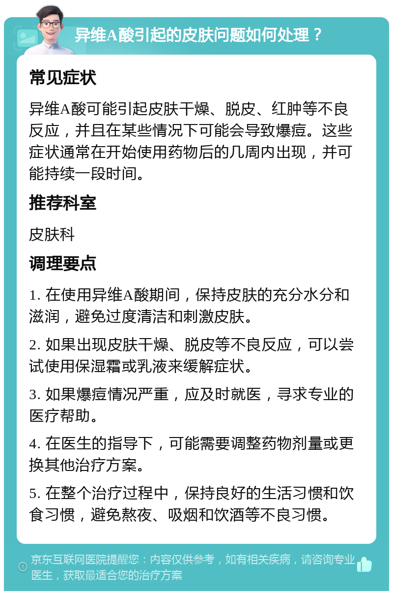 异维A酸引起的皮肤问题如何处理？ 常见症状 异维A酸可能引起皮肤干燥、脱皮、红肿等不良反应，并且在某些情况下可能会导致爆痘。这些症状通常在开始使用药物后的几周内出现，并可能持续一段时间。 推荐科室 皮肤科 调理要点 1. 在使用异维A酸期间，保持皮肤的充分水分和滋润，避免过度清洁和刺激皮肤。 2. 如果出现皮肤干燥、脱皮等不良反应，可以尝试使用保湿霜或乳液来缓解症状。 3. 如果爆痘情况严重，应及时就医，寻求专业的医疗帮助。 4. 在医生的指导下，可能需要调整药物剂量或更换其他治疗方案。 5. 在整个治疗过程中，保持良好的生活习惯和饮食习惯，避免熬夜、吸烟和饮酒等不良习惯。