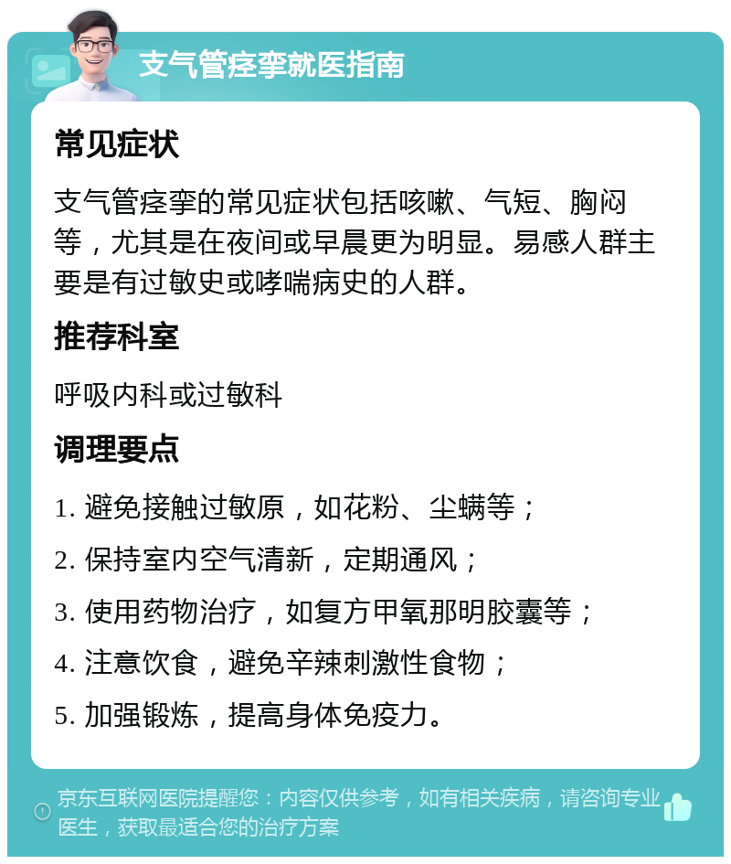 支气管痉挛就医指南 常见症状 支气管痉挛的常见症状包括咳嗽、气短、胸闷等，尤其是在夜间或早晨更为明显。易感人群主要是有过敏史或哮喘病史的人群。 推荐科室 呼吸内科或过敏科 调理要点 1. 避免接触过敏原，如花粉、尘螨等； 2. 保持室内空气清新，定期通风； 3. 使用药物治疗，如复方甲氧那明胶囊等； 4. 注意饮食，避免辛辣刺激性食物； 5. 加强锻炼，提高身体免疫力。