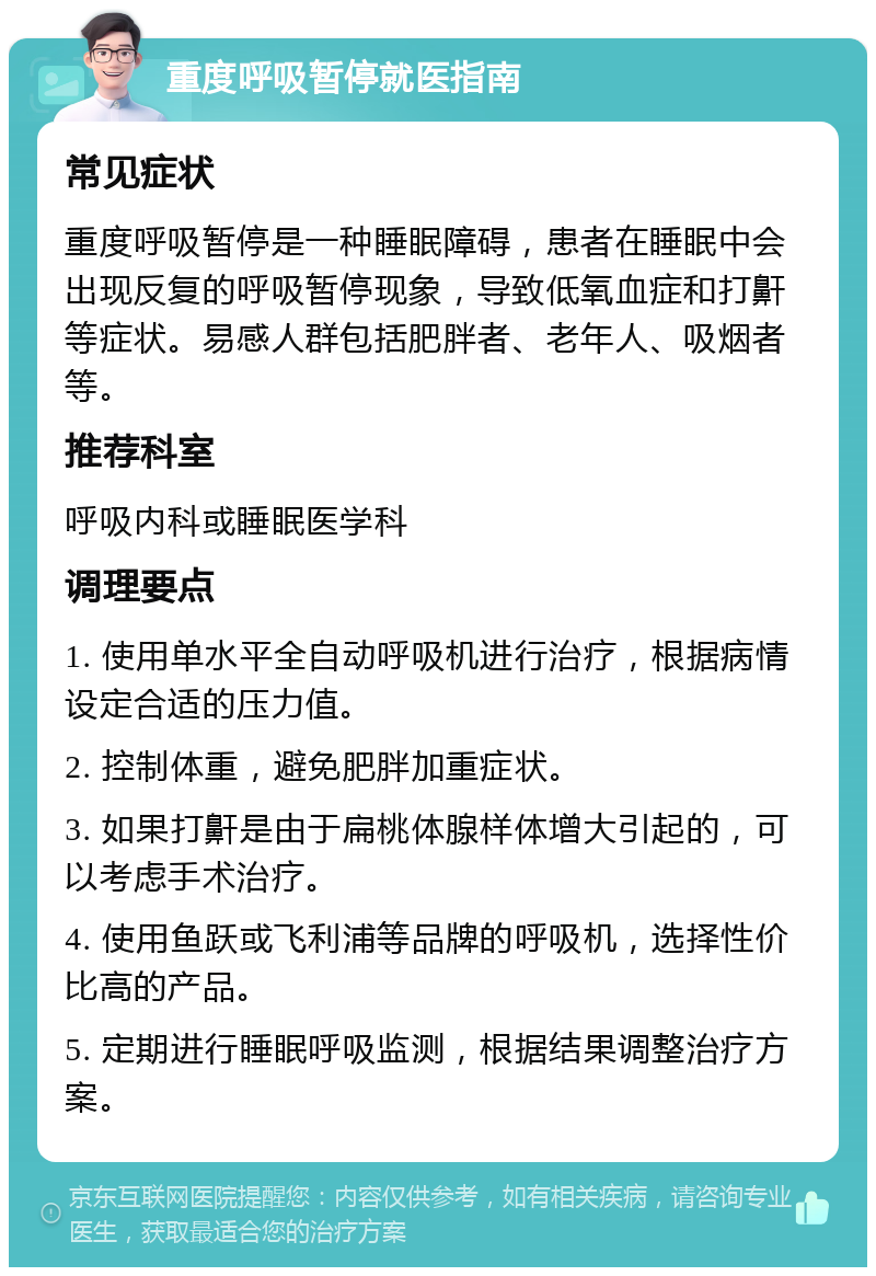 重度呼吸暂停就医指南 常见症状 重度呼吸暂停是一种睡眠障碍，患者在睡眠中会出现反复的呼吸暂停现象，导致低氧血症和打鼾等症状。易感人群包括肥胖者、老年人、吸烟者等。 推荐科室 呼吸内科或睡眠医学科 调理要点 1. 使用单水平全自动呼吸机进行治疗，根据病情设定合适的压力值。 2. 控制体重，避免肥胖加重症状。 3. 如果打鼾是由于扁桃体腺样体增大引起的，可以考虑手术治疗。 4. 使用鱼跃或飞利浦等品牌的呼吸机，选择性价比高的产品。 5. 定期进行睡眠呼吸监测，根据结果调整治疗方案。