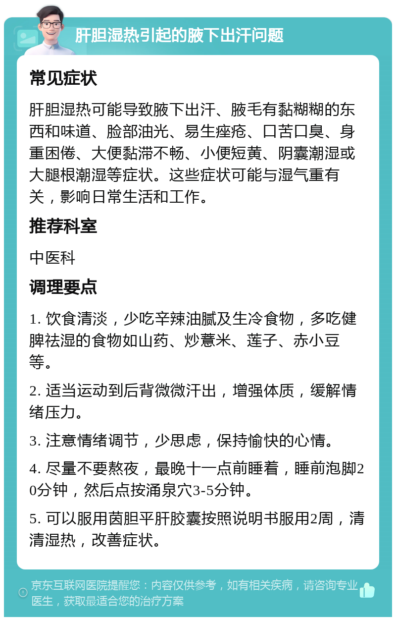 肝胆湿热引起的腋下出汗问题 常见症状 肝胆湿热可能导致腋下出汗、腋毛有黏糊糊的东西和味道、脸部油光、易生痤疮、口苦口臭、身重困倦、大便黏滞不畅、小便短黄、阴囊潮湿或大腿根潮湿等症状。这些症状可能与湿气重有关，影响日常生活和工作。 推荐科室 中医科 调理要点 1. 饮食清淡，少吃辛辣油腻及生冷食物，多吃健脾祛湿的食物如山药、炒薏米、莲子、赤小豆等。 2. 适当运动到后背微微汗出，增强体质，缓解情绪压力。 3. 注意情绪调节，少思虑，保持愉快的心情。 4. 尽量不要熬夜，最晚十一点前睡着，睡前泡脚20分钟，然后点按涌泉穴3-5分钟。 5. 可以服用茵胆平肝胶囊按照说明书服用2周，清清湿热，改善症状。