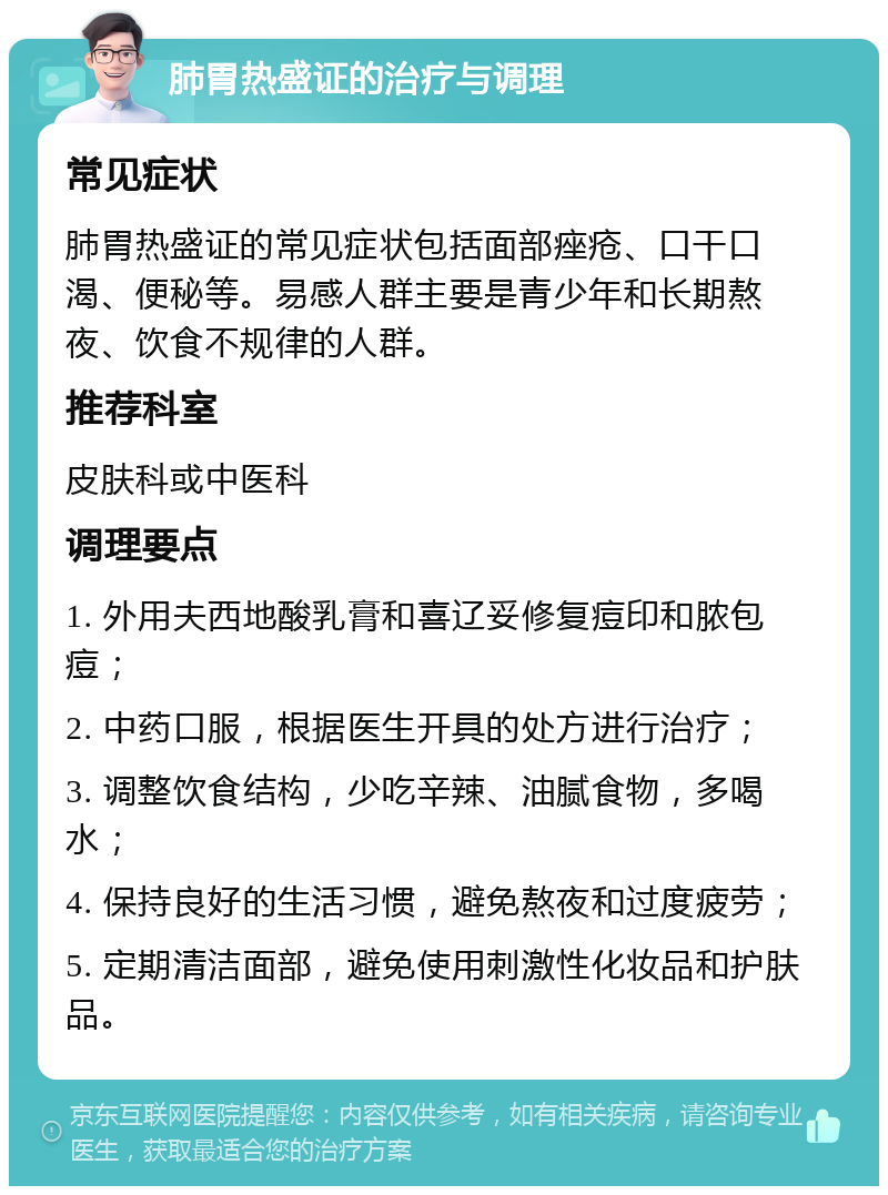 肺胃热盛证的治疗与调理 常见症状 肺胃热盛证的常见症状包括面部痤疮、口干口渴、便秘等。易感人群主要是青少年和长期熬夜、饮食不规律的人群。 推荐科室 皮肤科或中医科 调理要点 1. 外用夫西地酸乳膏和喜辽妥修复痘印和脓包痘； 2. 中药口服，根据医生开具的处方进行治疗； 3. 调整饮食结构，少吃辛辣、油腻食物，多喝水； 4. 保持良好的生活习惯，避免熬夜和过度疲劳； 5. 定期清洁面部，避免使用刺激性化妆品和护肤品。