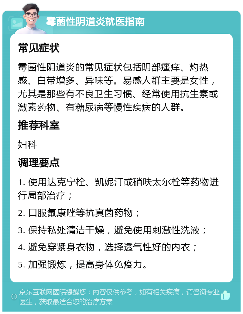 霉菌性阴道炎就医指南 常见症状 霉菌性阴道炎的常见症状包括阴部瘙痒、灼热感、白带增多、异味等。易感人群主要是女性，尤其是那些有不良卫生习惯、经常使用抗生素或激素药物、有糖尿病等慢性疾病的人群。 推荐科室 妇科 调理要点 1. 使用达克宁栓、凯妮汀或硝呋太尔栓等药物进行局部治疗； 2. 口服氟康唑等抗真菌药物； 3. 保持私处清洁干燥，避免使用刺激性洗液； 4. 避免穿紧身衣物，选择透气性好的内衣； 5. 加强锻炼，提高身体免疫力。