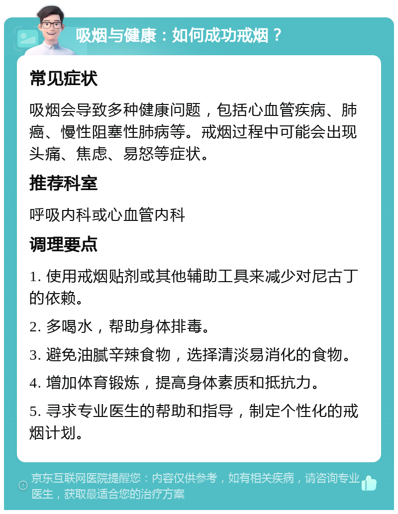 吸烟与健康：如何成功戒烟？ 常见症状 吸烟会导致多种健康问题，包括心血管疾病、肺癌、慢性阻塞性肺病等。戒烟过程中可能会出现头痛、焦虑、易怒等症状。 推荐科室 呼吸内科或心血管内科 调理要点 1. 使用戒烟贴剂或其他辅助工具来减少对尼古丁的依赖。 2. 多喝水，帮助身体排毒。 3. 避免油腻辛辣食物，选择清淡易消化的食物。 4. 增加体育锻炼，提高身体素质和抵抗力。 5. 寻求专业医生的帮助和指导，制定个性化的戒烟计划。