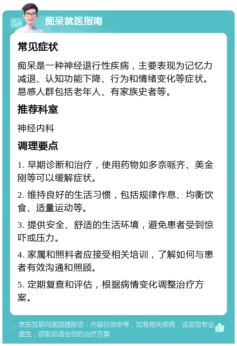 痴呆就医指南 常见症状 痴呆是一种神经退行性疾病，主要表现为记忆力减退、认知功能下降、行为和情绪变化等症状。易感人群包括老年人、有家族史者等。 推荐科室 神经内科 调理要点 1. 早期诊断和治疗，使用药物如多奈哌齐、美金刚等可以缓解症状。 2. 维持良好的生活习惯，包括规律作息、均衡饮食、适量运动等。 3. 提供安全、舒适的生活环境，避免患者受到惊吓或压力。 4. 家属和照料者应接受相关培训，了解如何与患者有效沟通和照顾。 5. 定期复查和评估，根据病情变化调整治疗方案。