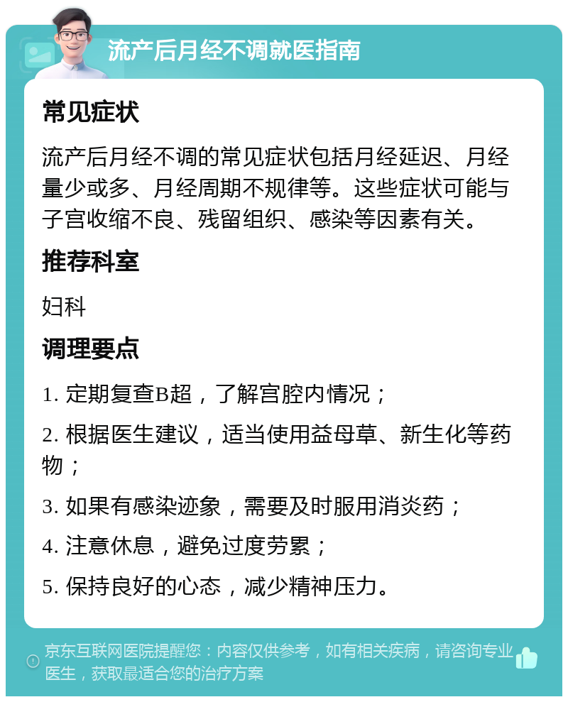 流产后月经不调就医指南 常见症状 流产后月经不调的常见症状包括月经延迟、月经量少或多、月经周期不规律等。这些症状可能与子宫收缩不良、残留组织、感染等因素有关。 推荐科室 妇科 调理要点 1. 定期复查B超，了解宫腔内情况； 2. 根据医生建议，适当使用益母草、新生化等药物； 3. 如果有感染迹象，需要及时服用消炎药； 4. 注意休息，避免过度劳累； 5. 保持良好的心态，减少精神压力。