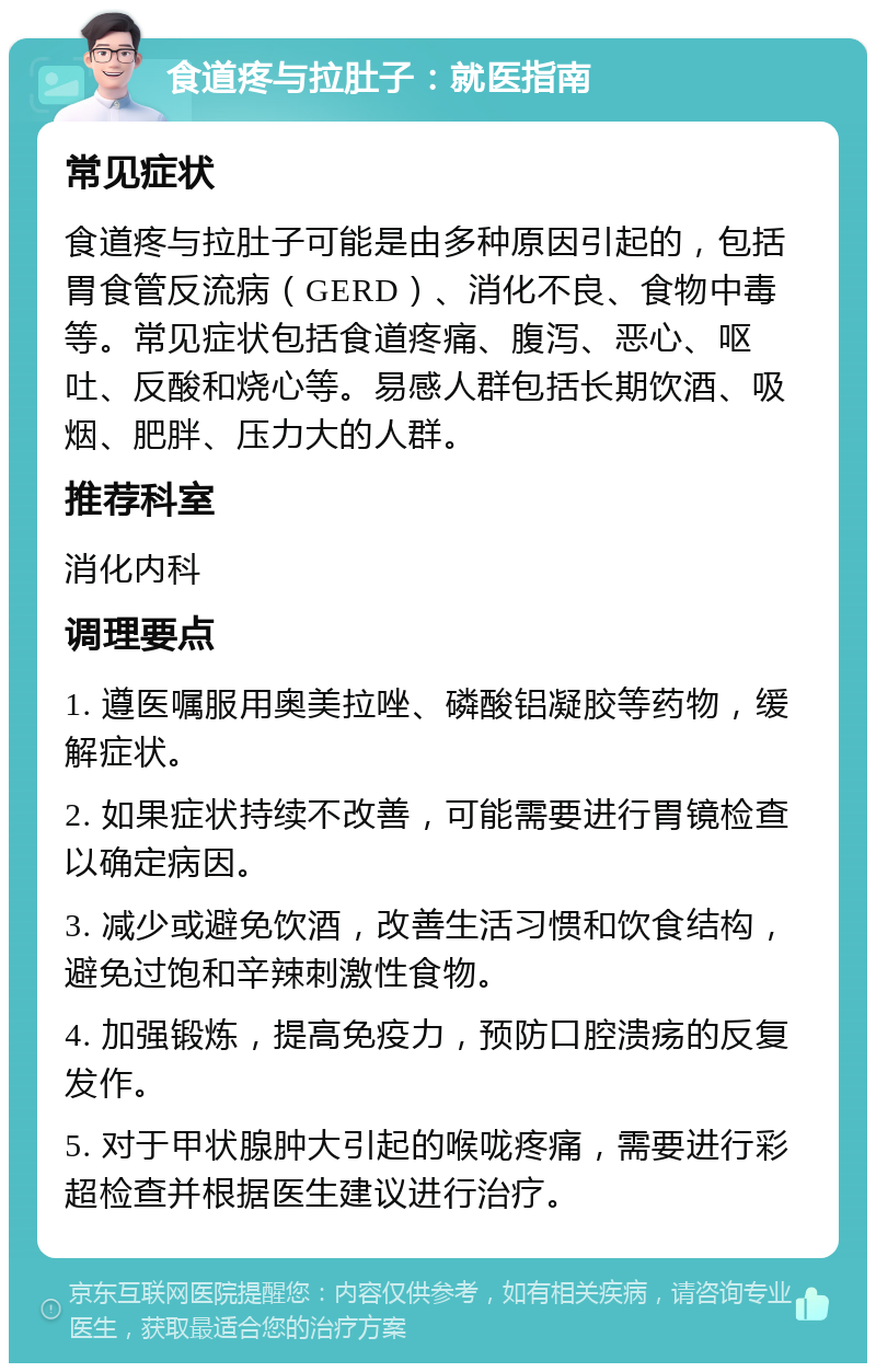 食道疼与拉肚子：就医指南 常见症状 食道疼与拉肚子可能是由多种原因引起的，包括胃食管反流病（GERD）、消化不良、食物中毒等。常见症状包括食道疼痛、腹泻、恶心、呕吐、反酸和烧心等。易感人群包括长期饮酒、吸烟、肥胖、压力大的人群。 推荐科室 消化内科 调理要点 1. 遵医嘱服用奥美拉唑、磷酸铝凝胶等药物，缓解症状。 2. 如果症状持续不改善，可能需要进行胃镜检查以确定病因。 3. 减少或避免饮酒，改善生活习惯和饮食结构，避免过饱和辛辣刺激性食物。 4. 加强锻炼，提高免疫力，预防口腔溃疡的反复发作。 5. 对于甲状腺肿大引起的喉咙疼痛，需要进行彩超检查并根据医生建议进行治疗。