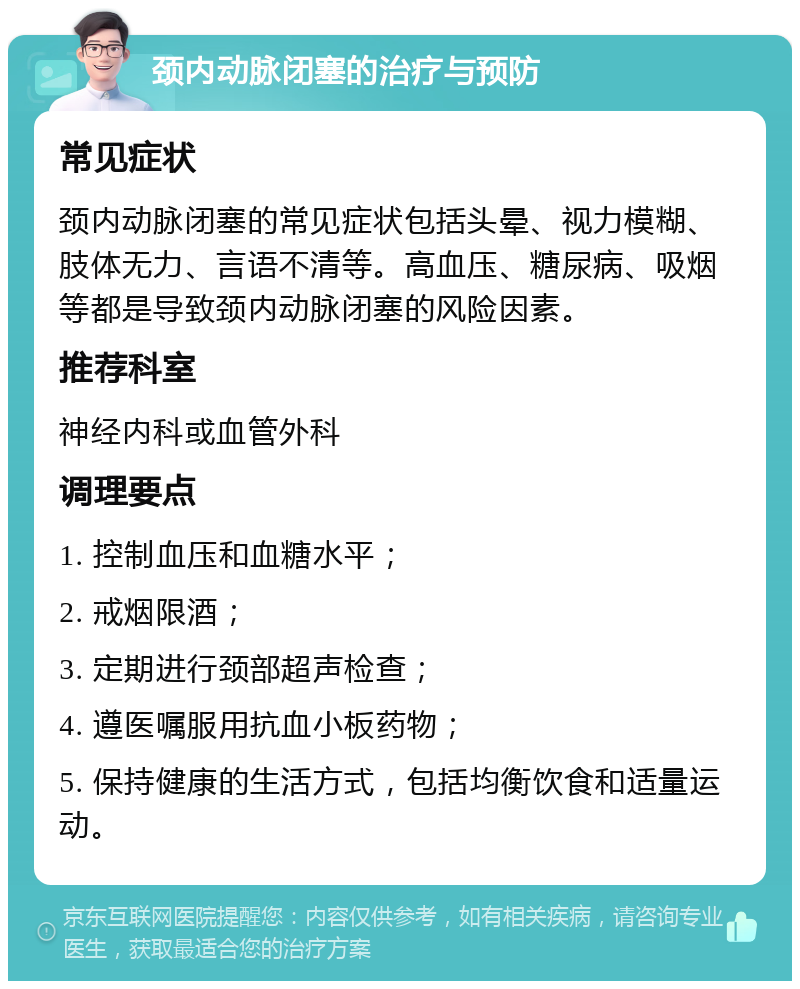 颈内动脉闭塞的治疗与预防 常见症状 颈内动脉闭塞的常见症状包括头晕、视力模糊、肢体无力、言语不清等。高血压、糖尿病、吸烟等都是导致颈内动脉闭塞的风险因素。 推荐科室 神经内科或血管外科 调理要点 1. 控制血压和血糖水平； 2. 戒烟限酒； 3. 定期进行颈部超声检查； 4. 遵医嘱服用抗血小板药物； 5. 保持健康的生活方式，包括均衡饮食和适量运动。