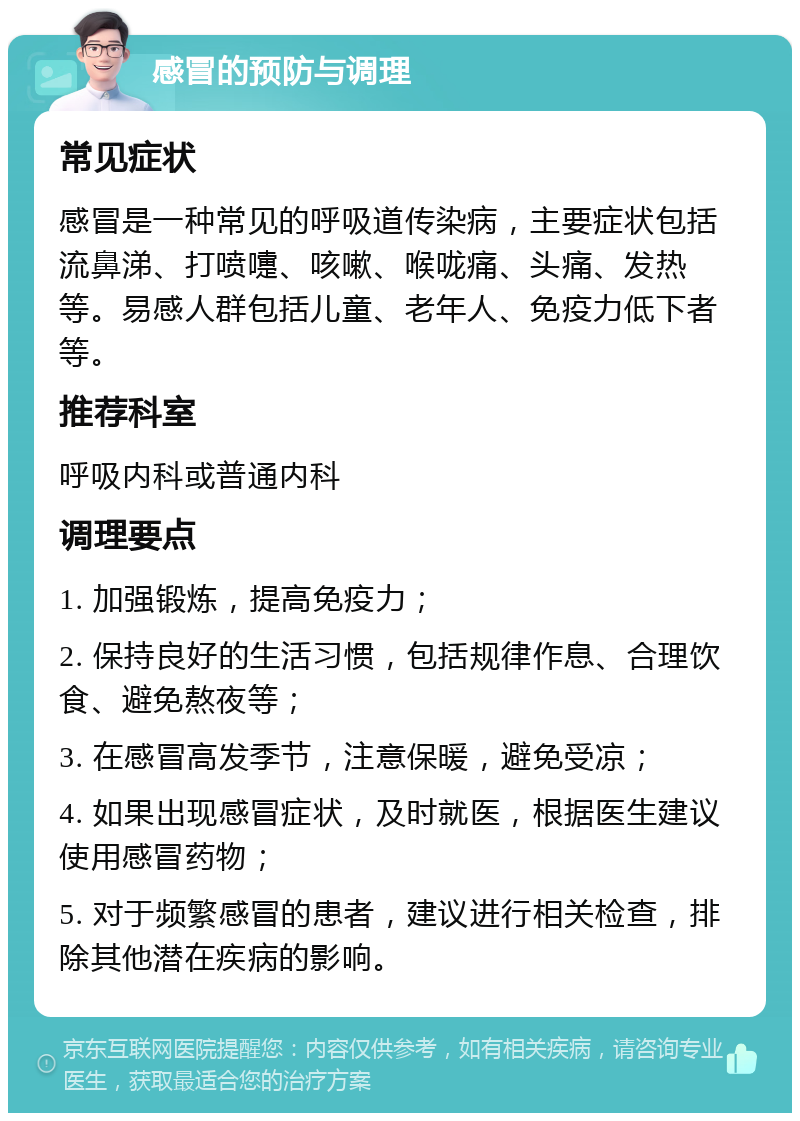 感冒的预防与调理 常见症状 感冒是一种常见的呼吸道传染病，主要症状包括流鼻涕、打喷嚏、咳嗽、喉咙痛、头痛、发热等。易感人群包括儿童、老年人、免疫力低下者等。 推荐科室 呼吸内科或普通内科 调理要点 1. 加强锻炼，提高免疫力； 2. 保持良好的生活习惯，包括规律作息、合理饮食、避免熬夜等； 3. 在感冒高发季节，注意保暖，避免受凉； 4. 如果出现感冒症状，及时就医，根据医生建议使用感冒药物； 5. 对于频繁感冒的患者，建议进行相关检查，排除其他潜在疾病的影响。