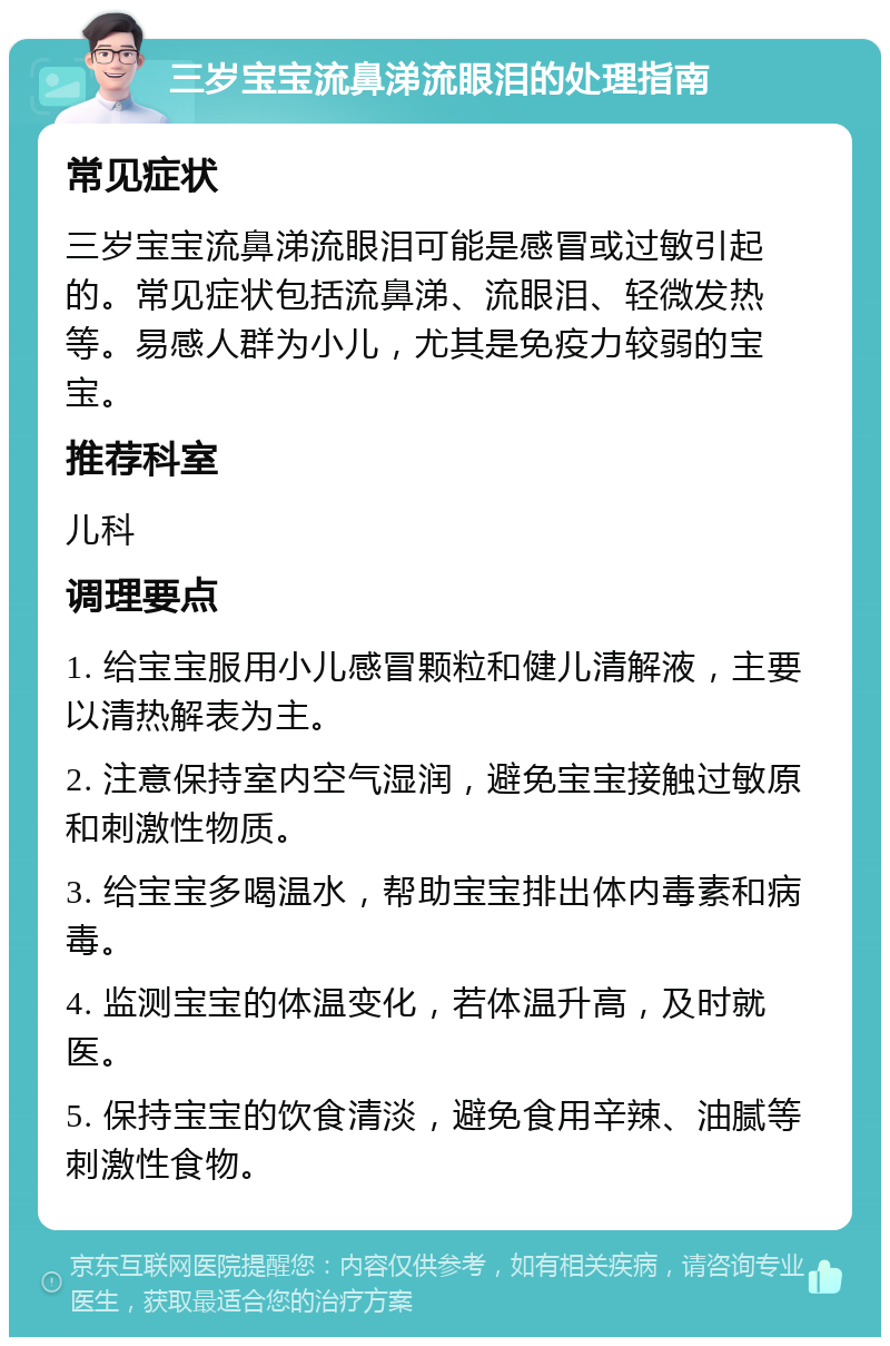 三岁宝宝流鼻涕流眼泪的处理指南 常见症状 三岁宝宝流鼻涕流眼泪可能是感冒或过敏引起的。常见症状包括流鼻涕、流眼泪、轻微发热等。易感人群为小儿，尤其是免疫力较弱的宝宝。 推荐科室 儿科 调理要点 1. 给宝宝服用小儿感冒颗粒和健儿清解液，主要以清热解表为主。 2. 注意保持室内空气湿润，避免宝宝接触过敏原和刺激性物质。 3. 给宝宝多喝温水，帮助宝宝排出体内毒素和病毒。 4. 监测宝宝的体温变化，若体温升高，及时就医。 5. 保持宝宝的饮食清淡，避免食用辛辣、油腻等刺激性食物。