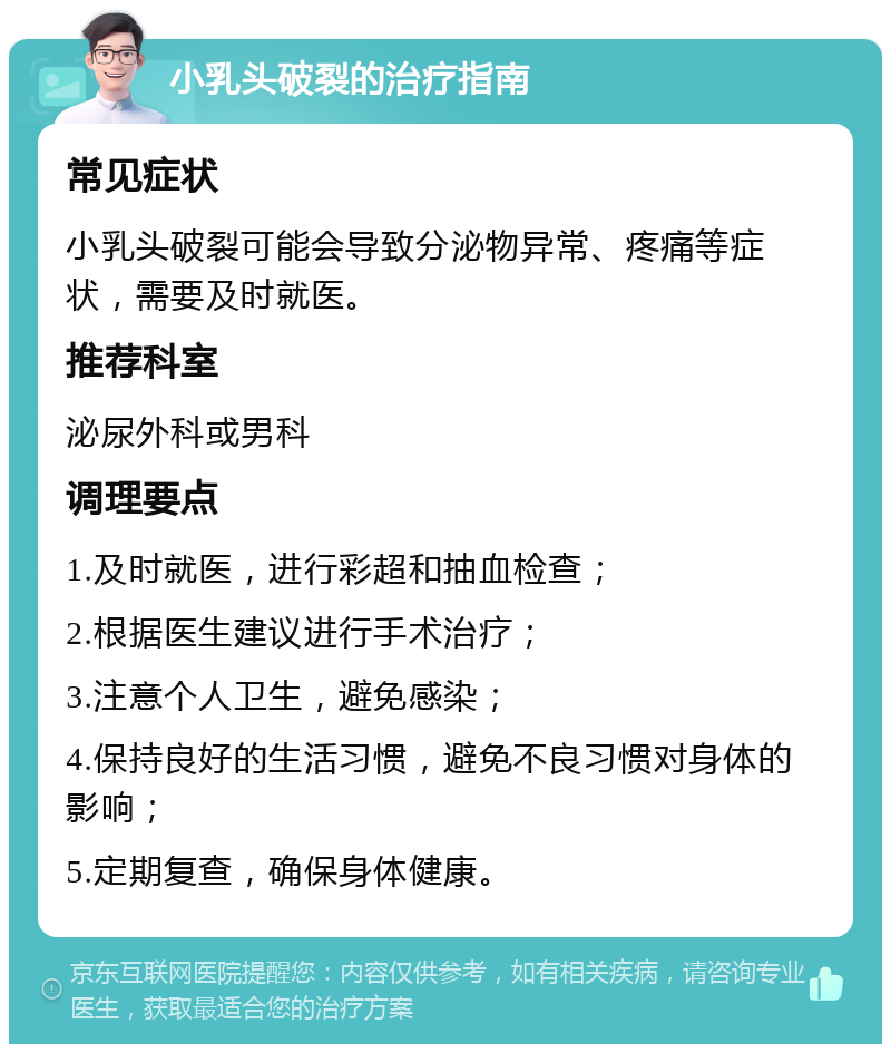 小乳头破裂的治疗指南 常见症状 小乳头破裂可能会导致分泌物异常、疼痛等症状，需要及时就医。 推荐科室 泌尿外科或男科 调理要点 1.及时就医，进行彩超和抽血检查； 2.根据医生建议进行手术治疗； 3.注意个人卫生，避免感染； 4.保持良好的生活习惯，避免不良习惯对身体的影响； 5.定期复查，确保身体健康。