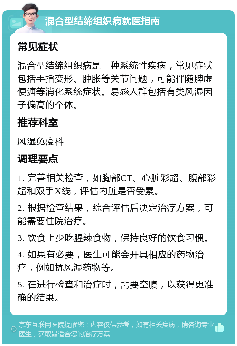 混合型结缔组织病就医指南 常见症状 混合型结缔组织病是一种系统性疾病，常见症状包括手指变形、肿胀等关节问题，可能伴随脾虚便溏等消化系统症状。易感人群包括有类风湿因子偏高的个体。 推荐科室 风湿免疫科 调理要点 1. 完善相关检查，如胸部CT、心脏彩超、腹部彩超和双手X线，评估内脏是否受累。 2. 根据检查结果，综合评估后决定治疗方案，可能需要住院治疗。 3. 饮食上少吃腥辣食物，保持良好的饮食习惯。 4. 如果有必要，医生可能会开具相应的药物治疗，例如抗风湿药物等。 5. 在进行检查和治疗时，需要空腹，以获得更准确的结果。