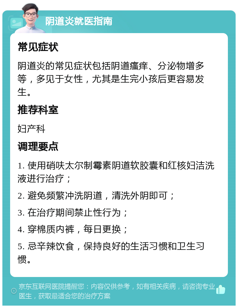 阴道炎就医指南 常见症状 阴道炎的常见症状包括阴道瘙痒、分泌物增多等，多见于女性，尤其是生完小孩后更容易发生。 推荐科室 妇产科 调理要点 1. 使用硝呋太尔制霉素阴道软胶囊和红核妇洁洗液进行治疗； 2. 避免频繁冲洗阴道，清洗外阴即可； 3. 在治疗期间禁止性行为； 4. 穿棉质内裤，每日更换； 5. 忌辛辣饮食，保持良好的生活习惯和卫生习惯。