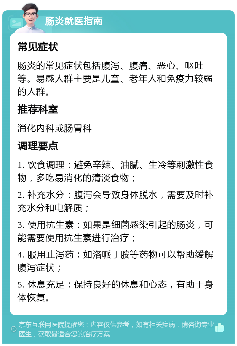 肠炎就医指南 常见症状 肠炎的常见症状包括腹泻、腹痛、恶心、呕吐等。易感人群主要是儿童、老年人和免疫力较弱的人群。 推荐科室 消化内科或肠胃科 调理要点 1. 饮食调理：避免辛辣、油腻、生冷等刺激性食物，多吃易消化的清淡食物； 2. 补充水分：腹泻会导致身体脱水，需要及时补充水分和电解质； 3. 使用抗生素：如果是细菌感染引起的肠炎，可能需要使用抗生素进行治疗； 4. 服用止泻药：如洛哌丁胺等药物可以帮助缓解腹泻症状； 5. 休息充足：保持良好的休息和心态，有助于身体恢复。