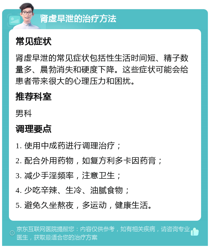 肾虚早泄的治疗方法 常见症状 肾虚早泄的常见症状包括性生活时间短、精子数量多、晨勃消失和硬度下降。这些症状可能会给患者带来很大的心理压力和困扰。 推荐科室 男科 调理要点 1. 使用中成药进行调理治疗； 2. 配合外用药物，如复方利多卡因药膏； 3. 减少手淫频率，注意卫生； 4. 少吃辛辣、生冷、油腻食物； 5. 避免久坐熬夜，多运动，健康生活。