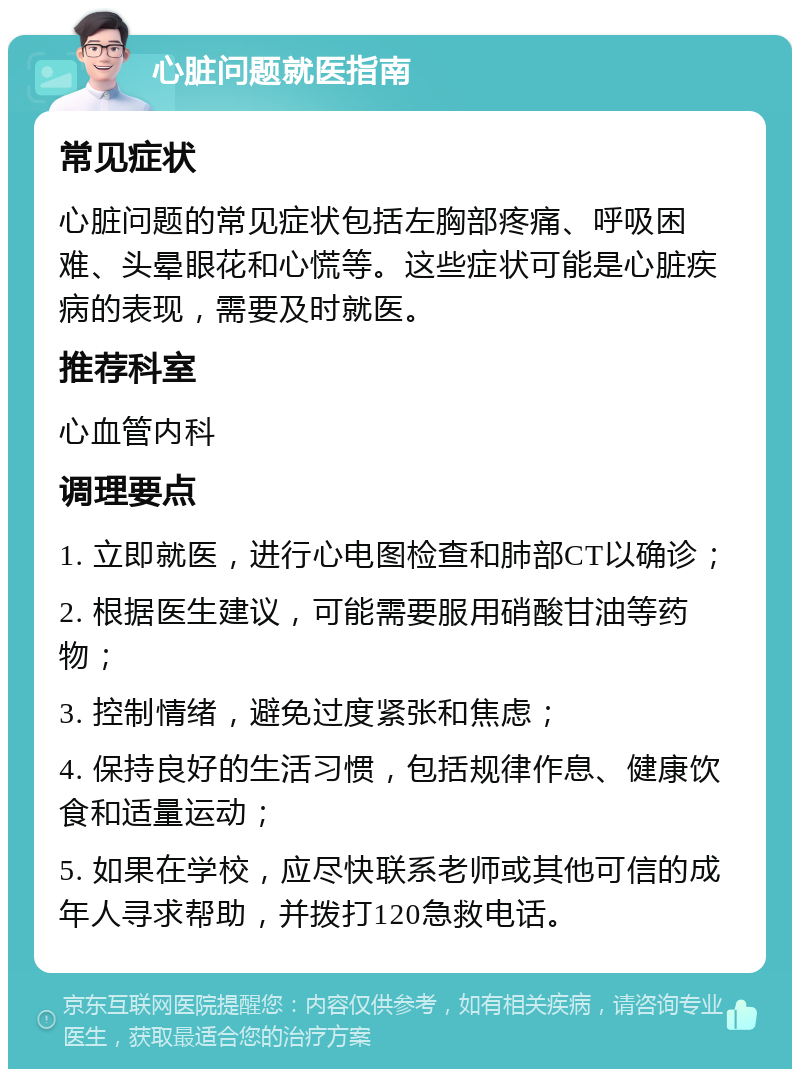 心脏问题就医指南 常见症状 心脏问题的常见症状包括左胸部疼痛、呼吸困难、头晕眼花和心慌等。这些症状可能是心脏疾病的表现，需要及时就医。 推荐科室 心血管内科 调理要点 1. 立即就医，进行心电图检查和肺部CT以确诊； 2. 根据医生建议，可能需要服用硝酸甘油等药物； 3. 控制情绪，避免过度紧张和焦虑； 4. 保持良好的生活习惯，包括规律作息、健康饮食和适量运动； 5. 如果在学校，应尽快联系老师或其他可信的成年人寻求帮助，并拨打120急救电话。