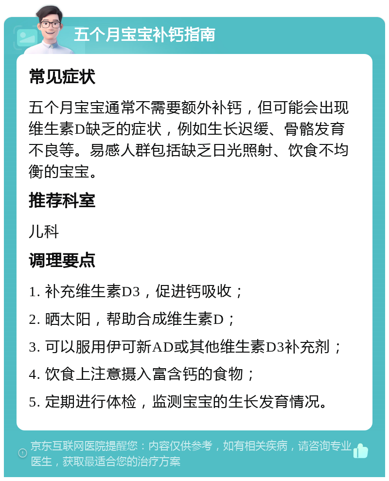 五个月宝宝补钙指南 常见症状 五个月宝宝通常不需要额外补钙，但可能会出现维生素D缺乏的症状，例如生长迟缓、骨骼发育不良等。易感人群包括缺乏日光照射、饮食不均衡的宝宝。 推荐科室 儿科 调理要点 1. 补充维生素D3，促进钙吸收； 2. 晒太阳，帮助合成维生素D； 3. 可以服用伊可新AD或其他维生素D3补充剂； 4. 饮食上注意摄入富含钙的食物； 5. 定期进行体检，监测宝宝的生长发育情况。