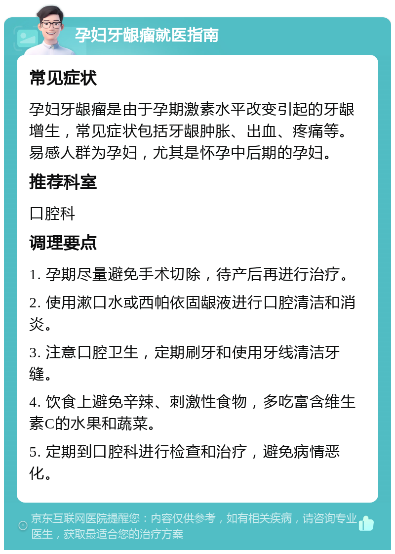 孕妇牙龈瘤就医指南 常见症状 孕妇牙龈瘤是由于孕期激素水平改变引起的牙龈增生，常见症状包括牙龈肿胀、出血、疼痛等。易感人群为孕妇，尤其是怀孕中后期的孕妇。 推荐科室 口腔科 调理要点 1. 孕期尽量避免手术切除，待产后再进行治疗。 2. 使用漱口水或西帕依固龈液进行口腔清洁和消炎。 3. 注意口腔卫生，定期刷牙和使用牙线清洁牙缝。 4. 饮食上避免辛辣、刺激性食物，多吃富含维生素C的水果和蔬菜。 5. 定期到口腔科进行检查和治疗，避免病情恶化。