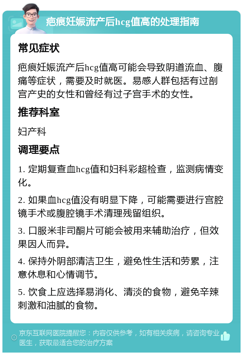 疤痕妊娠流产后hcg值高的处理指南 常见症状 疤痕妊娠流产后hcg值高可能会导致阴道流血、腹痛等症状，需要及时就医。易感人群包括有过剖宫产史的女性和曾经有过子宫手术的女性。 推荐科室 妇产科 调理要点 1. 定期复查血hcg值和妇科彩超检查，监测病情变化。 2. 如果血hcg值没有明显下降，可能需要进行宫腔镜手术或腹腔镜手术清理残留组织。 3. 口服米非司酮片可能会被用来辅助治疗，但效果因人而异。 4. 保持外阴部清洁卫生，避免性生活和劳累，注意休息和心情调节。 5. 饮食上应选择易消化、清淡的食物，避免辛辣刺激和油腻的食物。