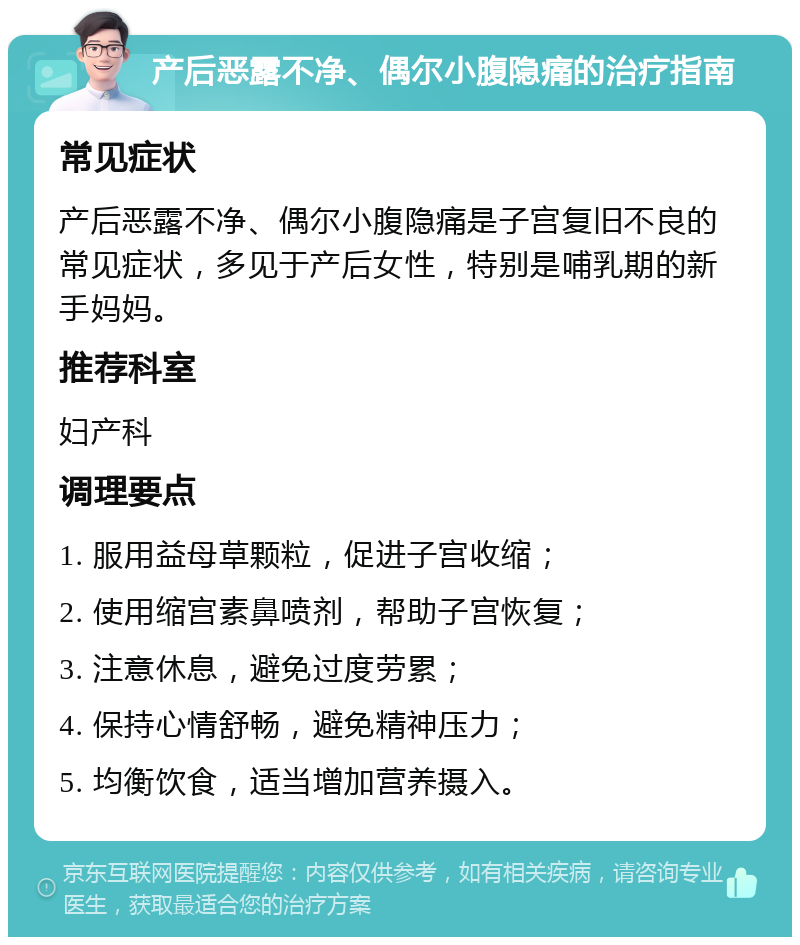 产后恶露不净、偶尔小腹隐痛的治疗指南 常见症状 产后恶露不净、偶尔小腹隐痛是子宫复旧不良的常见症状，多见于产后女性，特别是哺乳期的新手妈妈。 推荐科室 妇产科 调理要点 1. 服用益母草颗粒，促进子宫收缩； 2. 使用缩宫素鼻喷剂，帮助子宫恢复； 3. 注意休息，避免过度劳累； 4. 保持心情舒畅，避免精神压力； 5. 均衡饮食，适当增加营养摄入。