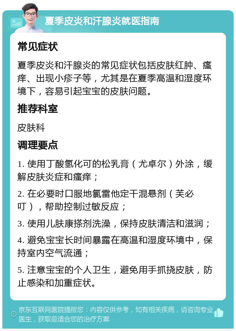 夏季皮炎和汗腺炎就医指南 常见症状 夏季皮炎和汗腺炎的常见症状包括皮肤红肿、瘙痒、出现小疹子等，尤其是在夏季高温和湿度环境下，容易引起宝宝的皮肤问题。 推荐科室 皮肤科 调理要点 1. 使用丁酸氢化可的松乳膏（尤卓尔）外涂，缓解皮肤炎症和瘙痒； 2. 在必要时口服地氯雷他定干混悬剂（芙必叮），帮助控制过敏反应； 3. 使用儿肤康搽剂洗澡，保持皮肤清洁和滋润； 4. 避免宝宝长时间暴露在高温和湿度环境中，保持室内空气流通； 5. 注意宝宝的个人卫生，避免用手抓挠皮肤，防止感染和加重症状。