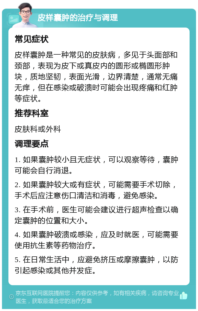 皮样囊肿的治疗与调理 常见症状 皮样囊肿是一种常见的皮肤病，多见于头面部和颈部，表现为皮下或真皮内的圆形或椭圆形肿块，质地坚韧，表面光滑，边界清楚，通常无痛无痒，但在感染或破溃时可能会出现疼痛和红肿等症状。 推荐科室 皮肤科或外科 调理要点 1. 如果囊肿较小且无症状，可以观察等待，囊肿可能会自行消退。 2. 如果囊肿较大或有症状，可能需要手术切除，手术后应注意伤口清洁和消毒，避免感染。 3. 在手术前，医生可能会建议进行超声检查以确定囊肿的位置和大小。 4. 如果囊肿破溃或感染，应及时就医，可能需要使用抗生素等药物治疗。 5. 在日常生活中，应避免挤压或摩擦囊肿，以防引起感染或其他并发症。