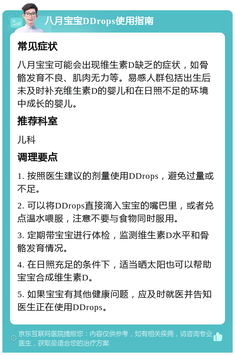 八月宝宝DDrops使用指南 常见症状 八月宝宝可能会出现维生素D缺乏的症状，如骨骼发育不良、肌肉无力等。易感人群包括出生后未及时补充维生素D的婴儿和在日照不足的环境中成长的婴儿。 推荐科室 儿科 调理要点 1. 按照医生建议的剂量使用DDrops，避免过量或不足。 2. 可以将DDrops直接滴入宝宝的嘴巴里，或者兑点温水喂服，注意不要与食物同时服用。 3. 定期带宝宝进行体检，监测维生素D水平和骨骼发育情况。 4. 在日照充足的条件下，适当晒太阳也可以帮助宝宝合成维生素D。 5. 如果宝宝有其他健康问题，应及时就医并告知医生正在使用DDrops。