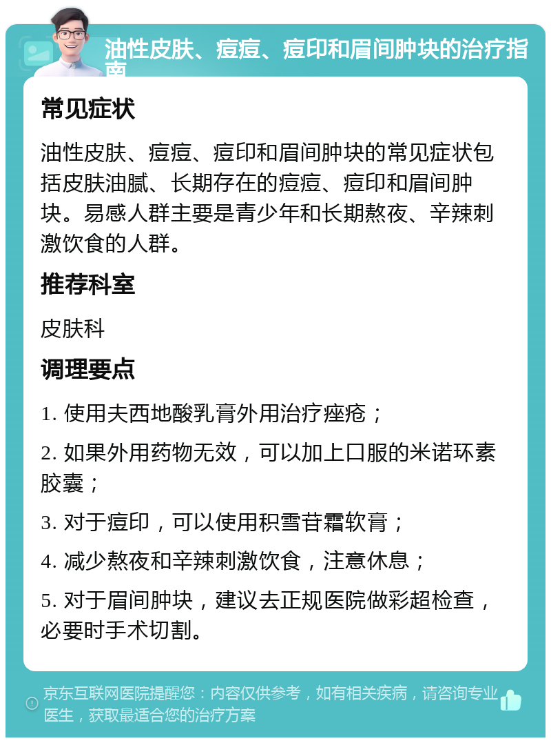 油性皮肤、痘痘、痘印和眉间肿块的治疗指南 常见症状 油性皮肤、痘痘、痘印和眉间肿块的常见症状包括皮肤油腻、长期存在的痘痘、痘印和眉间肿块。易感人群主要是青少年和长期熬夜、辛辣刺激饮食的人群。 推荐科室 皮肤科 调理要点 1. 使用夫西地酸乳膏外用治疗痤疮； 2. 如果外用药物无效，可以加上口服的米诺环素胶囊； 3. 对于痘印，可以使用积雪苷霜软膏； 4. 减少熬夜和辛辣刺激饮食，注意休息； 5. 对于眉间肿块，建议去正规医院做彩超检查，必要时手术切割。