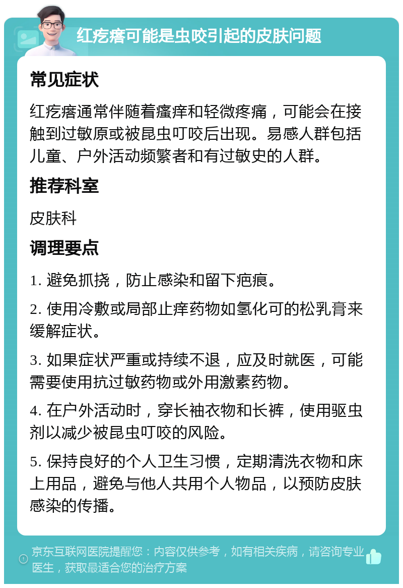 红疙瘩可能是虫咬引起的皮肤问题 常见症状 红疙瘩通常伴随着瘙痒和轻微疼痛，可能会在接触到过敏原或被昆虫叮咬后出现。易感人群包括儿童、户外活动频繁者和有过敏史的人群。 推荐科室 皮肤科 调理要点 1. 避免抓挠，防止感染和留下疤痕。 2. 使用冷敷或局部止痒药物如氢化可的松乳膏来缓解症状。 3. 如果症状严重或持续不退，应及时就医，可能需要使用抗过敏药物或外用激素药物。 4. 在户外活动时，穿长袖衣物和长裤，使用驱虫剂以减少被昆虫叮咬的风险。 5. 保持良好的个人卫生习惯，定期清洗衣物和床上用品，避免与他人共用个人物品，以预防皮肤感染的传播。