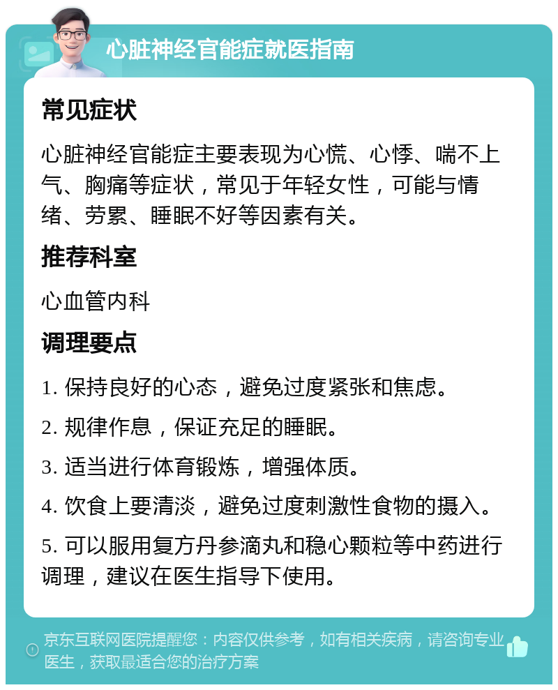 心脏神经官能症就医指南 常见症状 心脏神经官能症主要表现为心慌、心悸、喘不上气、胸痛等症状，常见于年轻女性，可能与情绪、劳累、睡眠不好等因素有关。 推荐科室 心血管内科 调理要点 1. 保持良好的心态，避免过度紧张和焦虑。 2. 规律作息，保证充足的睡眠。 3. 适当进行体育锻炼，增强体质。 4. 饮食上要清淡，避免过度刺激性食物的摄入。 5. 可以服用复方丹参滴丸和稳心颗粒等中药进行调理，建议在医生指导下使用。