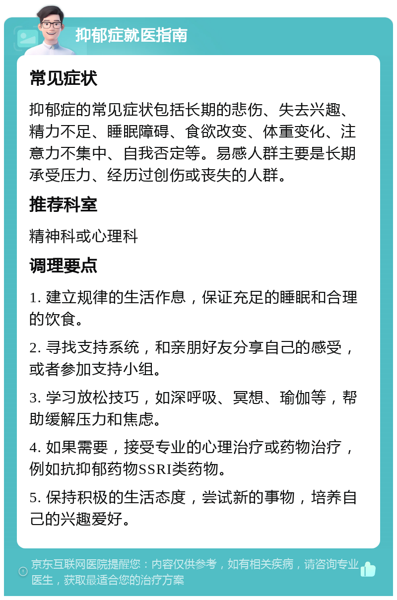 抑郁症就医指南 常见症状 抑郁症的常见症状包括长期的悲伤、失去兴趣、精力不足、睡眠障碍、食欲改变、体重变化、注意力不集中、自我否定等。易感人群主要是长期承受压力、经历过创伤或丧失的人群。 推荐科室 精神科或心理科 调理要点 1. 建立规律的生活作息，保证充足的睡眠和合理的饮食。 2. 寻找支持系统，和亲朋好友分享自己的感受，或者参加支持小组。 3. 学习放松技巧，如深呼吸、冥想、瑜伽等，帮助缓解压力和焦虑。 4. 如果需要，接受专业的心理治疗或药物治疗，例如抗抑郁药物SSRI类药物。 5. 保持积极的生活态度，尝试新的事物，培养自己的兴趣爱好。