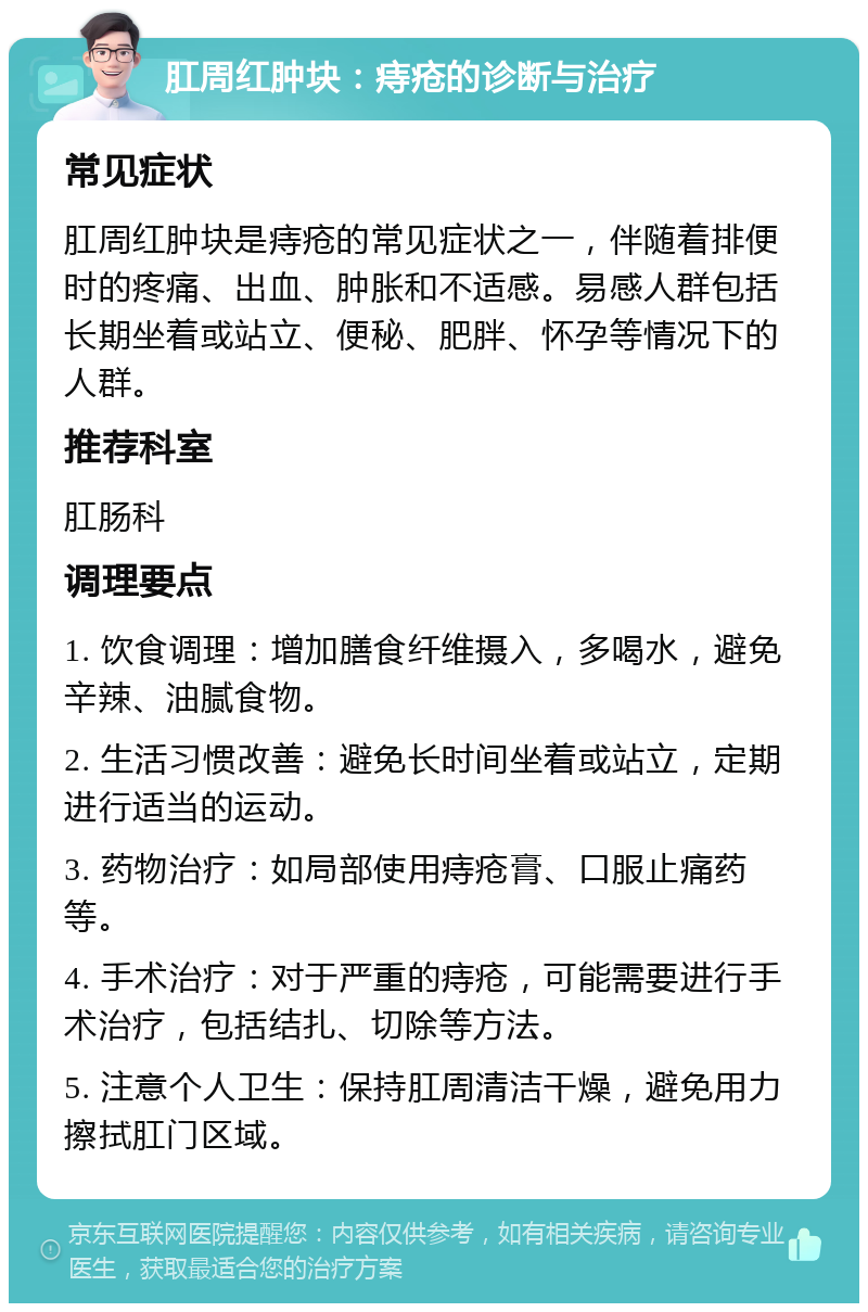 肛周红肿块：痔疮的诊断与治疗 常见症状 肛周红肿块是痔疮的常见症状之一，伴随着排便时的疼痛、出血、肿胀和不适感。易感人群包括长期坐着或站立、便秘、肥胖、怀孕等情况下的人群。 推荐科室 肛肠科 调理要点 1. 饮食调理：增加膳食纤维摄入，多喝水，避免辛辣、油腻食物。 2. 生活习惯改善：避免长时间坐着或站立，定期进行适当的运动。 3. 药物治疗：如局部使用痔疮膏、口服止痛药等。 4. 手术治疗：对于严重的痔疮，可能需要进行手术治疗，包括结扎、切除等方法。 5. 注意个人卫生：保持肛周清洁干燥，避免用力擦拭肛门区域。