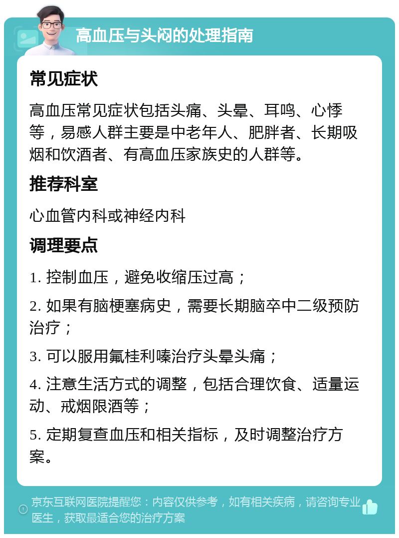 高血压与头闷的处理指南 常见症状 高血压常见症状包括头痛、头晕、耳鸣、心悸等，易感人群主要是中老年人、肥胖者、长期吸烟和饮酒者、有高血压家族史的人群等。 推荐科室 心血管内科或神经内科 调理要点 1. 控制血压，避免收缩压过高； 2. 如果有脑梗塞病史，需要长期脑卒中二级预防治疗； 3. 可以服用氟桂利嗪治疗头晕头痛； 4. 注意生活方式的调整，包括合理饮食、适量运动、戒烟限酒等； 5. 定期复查血压和相关指标，及时调整治疗方案。