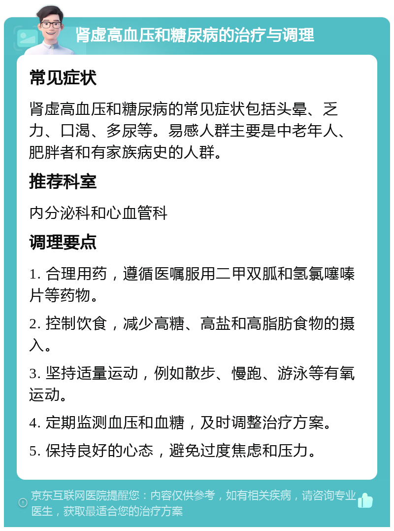 肾虚高血压和糖尿病的治疗与调理 常见症状 肾虚高血压和糖尿病的常见症状包括头晕、乏力、口渴、多尿等。易感人群主要是中老年人、肥胖者和有家族病史的人群。 推荐科室 内分泌科和心血管科 调理要点 1. 合理用药，遵循医嘱服用二甲双胍和氢氯噻嗪片等药物。 2. 控制饮食，减少高糖、高盐和高脂肪食物的摄入。 3. 坚持适量运动，例如散步、慢跑、游泳等有氧运动。 4. 定期监测血压和血糖，及时调整治疗方案。 5. 保持良好的心态，避免过度焦虑和压力。