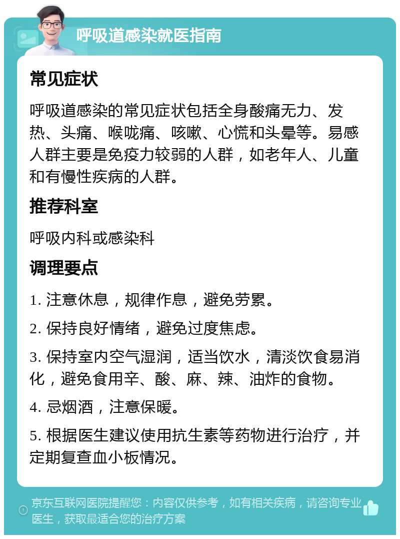 呼吸道感染就医指南 常见症状 呼吸道感染的常见症状包括全身酸痛无力、发热、头痛、喉咙痛、咳嗽、心慌和头晕等。易感人群主要是免疫力较弱的人群，如老年人、儿童和有慢性疾病的人群。 推荐科室 呼吸内科或感染科 调理要点 1. 注意休息，规律作息，避免劳累。 2. 保持良好情绪，避免过度焦虑。 3. 保持室内空气湿润，适当饮水，清淡饮食易消化，避免食用辛、酸、麻、辣、油炸的食物。 4. 忌烟酒，注意保暖。 5. 根据医生建议使用抗生素等药物进行治疗，并定期复查血小板情况。